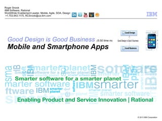 © 2013 IBM Corporation
Good Design is Good Business (5:50 time mark)
Mobile and Smartphone Apps
Roger Snook
IBM Software, Rational
WorldWide Enablement Leader, Mobile, Agile, SOA, Design
+1.703.943.1170, RCSnook@us.ibm.com
 