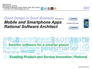 © 2013 IBM Corporation
Good Design is Good Business (5:50 time mark)
Mobile and Smartphone Apps
Rational Software Architect
Roger Snook
IBM Software, Rational
WorldWide Enablement Leader, Mobile, Agile, SOA, Design
+1.703.943.1170, RCSnook@us.ibm.com
 