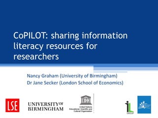CoPILOT: sharing information
literacy resources for
researchers
Nancy Graham (University of Birmingham)
Dr Jane Secker (London School of Economics)
 