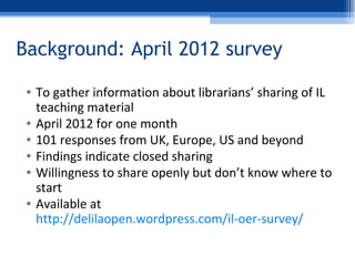 Background: April 2012 survey
• To gather information about librarians’ sharing of IL
teaching material
• April 2012 for o...