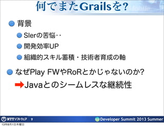 Developer Summit 2013 Summer
何でまたGrailsを?
背景
SIerの苦悩‥
開発効率UP
組織的スキル蓄積・技術者育成の軸
9
なぜPlay FWやRoRとかじゃないのか?
➡Javaとのシームレスな継続性
13年8月1日木曜日
 