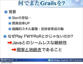 Developer Summit 2013 Summer
何でまたGrailsを?
背景
SIerの苦悩‥
開発効率UP
組織的スキル蓄積・技術者育成の軸
9
なぜPlay FWやRoRとかじゃないのか?
➡Javaとのシームレスな継続性
➡現実と地続きであること
13年8月1日木曜日
 