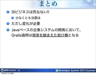 Developer Summit 2013 Summer
まとめ
SIビジネスは死なない!!
少なくとも当面は
ただし変化が必要
Javaベースの企業システムの開発において、
Grails適用は現実を踏まえた架け橋となる
13
13年8月1日木曜日
 