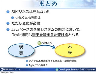Developer Summit 2013 Summer
まとめ
SIビジネスは死なない!!
少なくとも当面は
ただし変化が必要
Javaベースの企業システムの開発において、
Grails適用は現実を踏まえた架け橋となる
13
現
実
システム運用と並行する漸進的・継続的開発
Agile,TDDの導入
未
来
13年8月1日木曜日
 