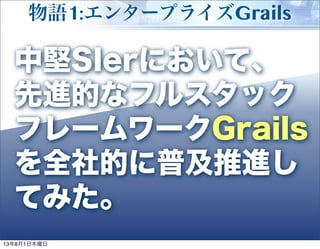 Developer Summit 2013 Summer
物語1:エンタープライズGrails
3
中堅SIerにおいて、
先進的なフルスタック
フレームワークGrails
を全社的に普及推進し
てみた。
13年8月1日木曜日
 