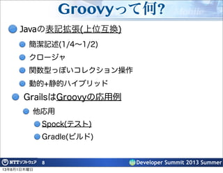 Developer Summit 2013 Summer
Groovyって何?
Javaの表記拡張(上位互換)
簡潔記述(1/4∼1/2)
クロージャ
関数型っぽいコレクション操作
動的+静的ハイブリッド
8
GrailsはGroovyの応用例
他応用
Spock(テスト)
Gradle(ビルド)
13年8月1日木曜日
 