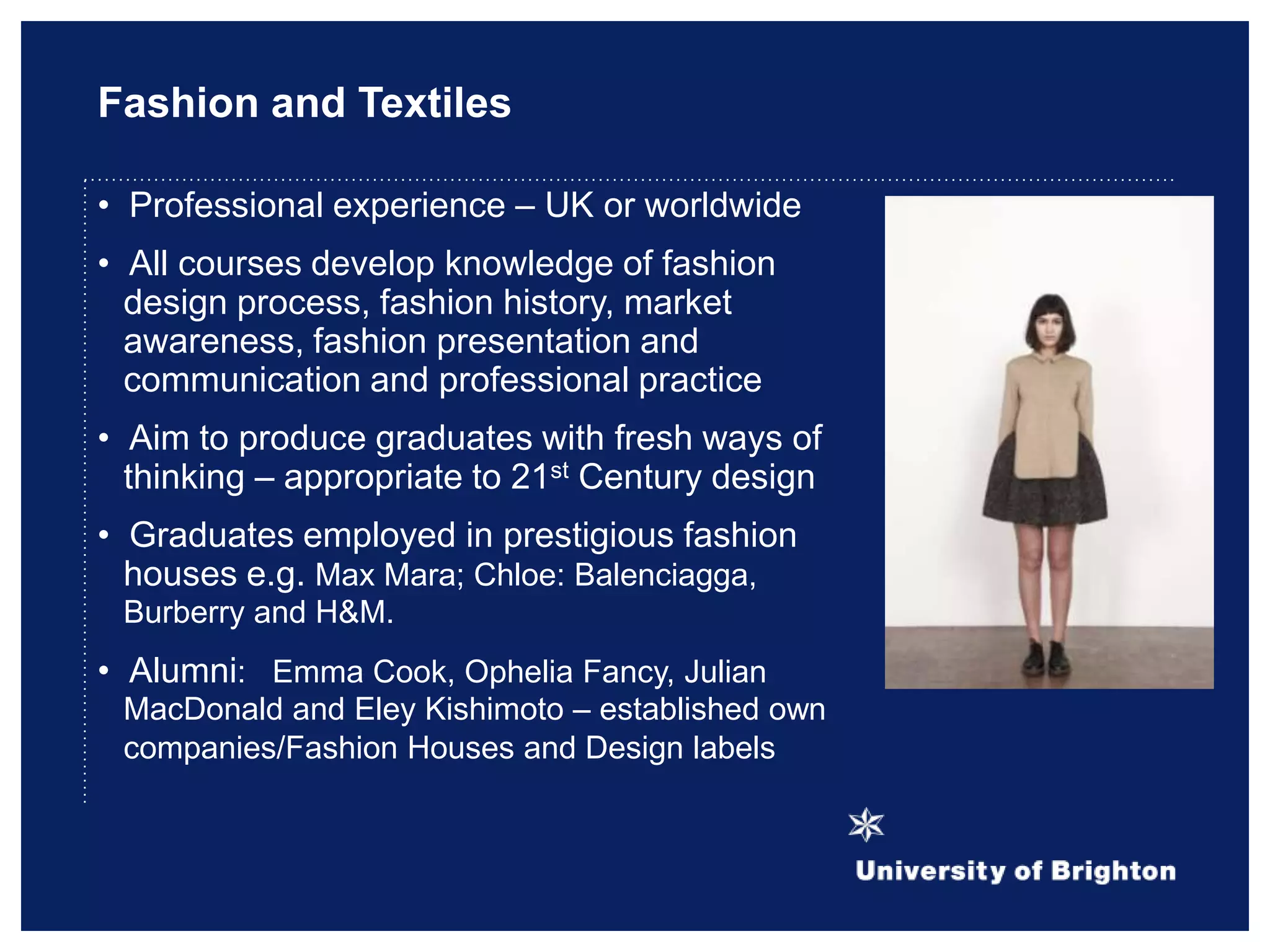 Fashion and Textiles
• Professional experience – UK or worldwide
• All courses develop knowledge of fashion
design process, fashion history, market
awareness, fashion presentation and
communication and professional practice
• Aim to produce graduates with fresh ways of
thinking – appropriate to 21st Century design
• Graduates employed in prestigious fashion
houses e.g. Max Mara; Chloe: Balenciagga,
Burberry and H&M.
• Alumni: Emma Cook, Ophelia Fancy, Julian
MacDonald and Eley Kishimoto – established own
companies/Fashion Houses and Design labels
 
