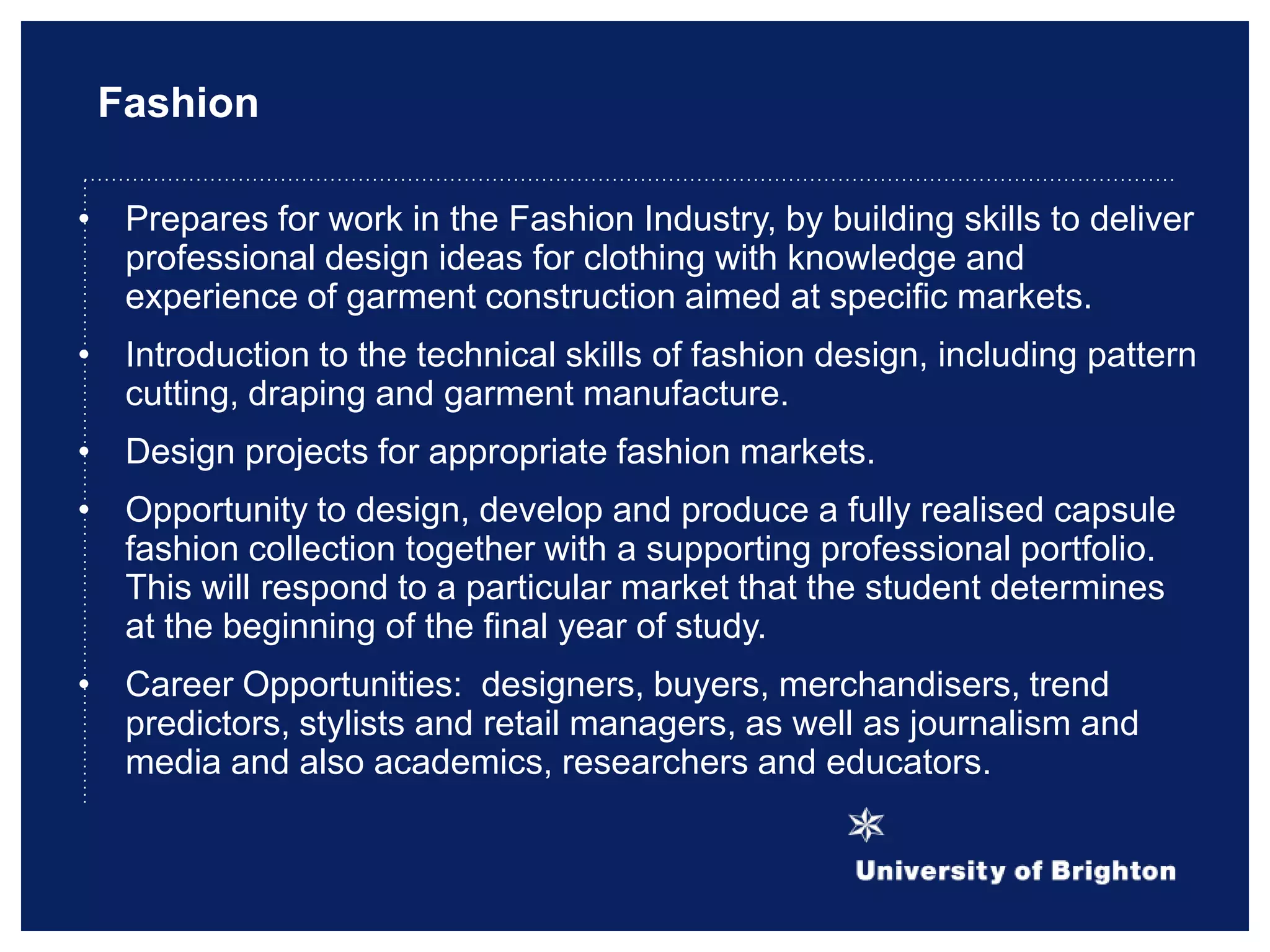 Fashion
• Prepares for work in the Fashion Industry, by building skills to deliver
professional design ideas for clothing with knowledge and
experience of garment construction aimed at specific markets.
• Introduction to the technical skills of fashion design, including pattern
cutting, draping and garment manufacture.
• Design projects for appropriate fashion markets.
• Opportunity to design, develop and produce a fully realised capsule
fashion collection together with a supporting professional portfolio.
This will respond to a particular market that the student determines
at the beginning of the final year of study.
• Career Opportunities: designers, buyers, merchandisers, trend
predictors, stylists and retail managers, as well as journalism and
media and also academics, researchers and educators.
 