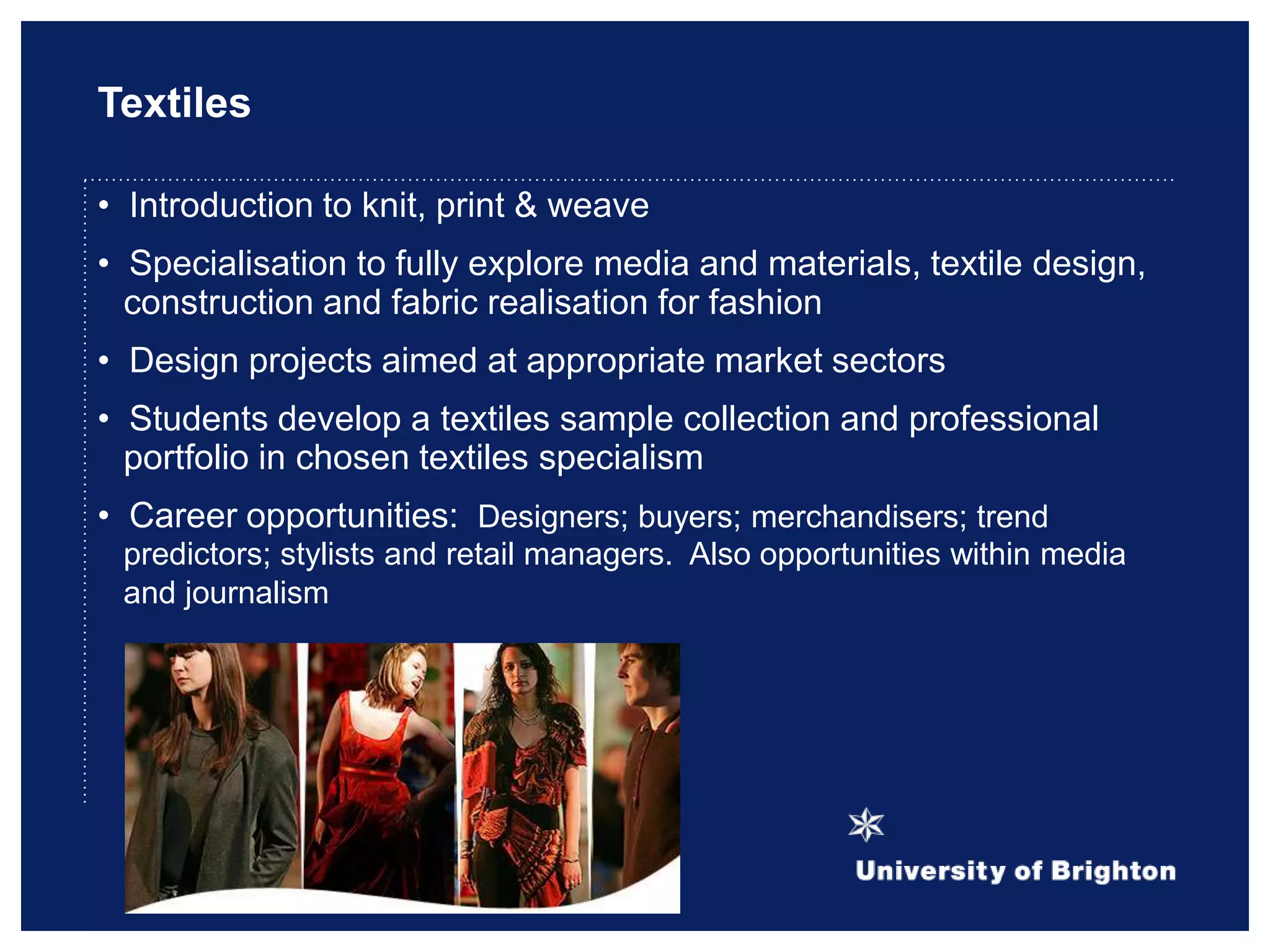Textiles
• Introduction to knit, print & weave
• Specialisation to fully explore media and materials, textile design,
construction and fabric realisation for fashion
• Design projects aimed at appropriate market sectors
• Students develop a textiles sample collection and professional
portfolio in chosen textiles specialism
• Career opportunities: Designers; buyers; merchandisers; trend
predictors; stylists and retail managers. Also opportunities within media
and journalism
 