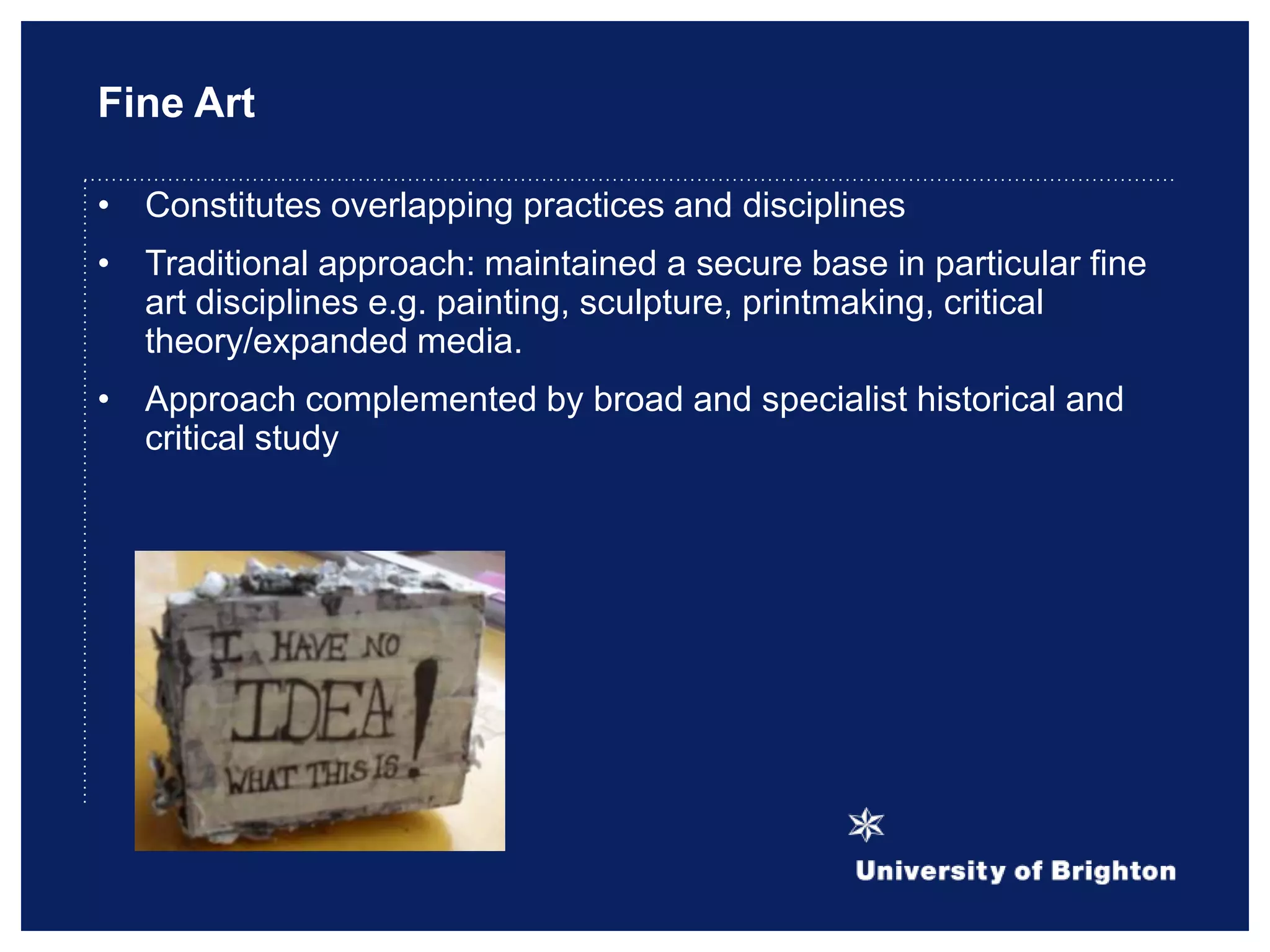 Fine Art
• Constitutes overlapping practices and disciplines
• Traditional approach: maintained a secure base in particular fine
art disciplines e.g. painting, sculpture, printmaking, critical
theory/expanded media.
• Approach complemented by broad and specialist historical and
critical study
 