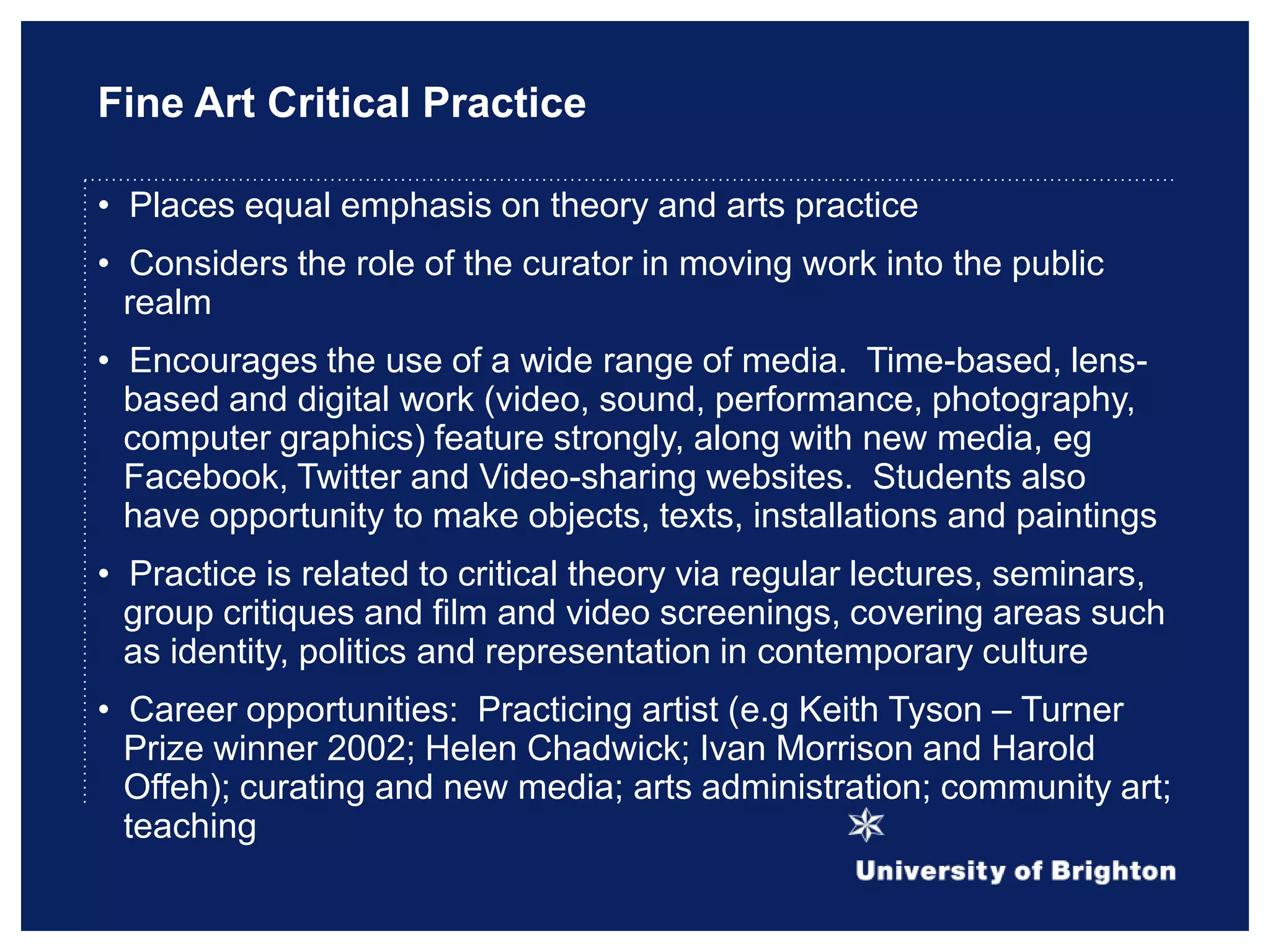 Fine Art Critical Practice
• Places equal emphasis on theory and arts practice
• Considers the role of the curator in moving work into the public
realm
• Encourages the use of a wide range of media. Time-based, lens-
based and digital work (video, sound, performance, photography,
computer graphics) feature strongly, along with new media, eg
Facebook, Twitter and Video-sharing websites. Students also
have opportunity to make objects, texts, installations and paintings
• Practice is related to critical theory via regular lectures, seminars,
group critiques and film and video screenings, covering areas such
as identity, politics and representation in contemporary culture
• Career opportunities: Practicing artist (e.g Keith Tyson – Turner
Prize winner 2002; Helen Chadwick; Ivan Morrison and Harold
Offeh); curating and new media; arts administration; community art;
teaching
 