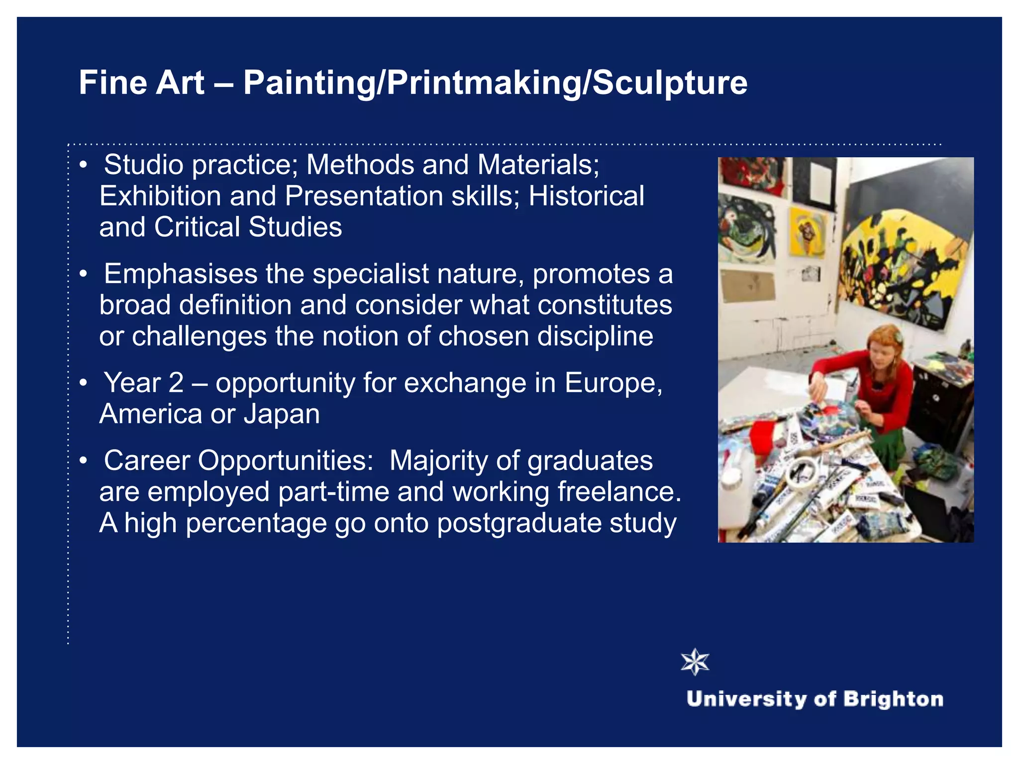 Fine Art – Painting/Printmaking/Sculpture
• Studio practice; Methods and Materials;
Exhibition and Presentation skills; Historical
and Critical Studies
• Emphasises the specialist nature, promotes a
broad definition and consider what constitutes
or challenges the notion of chosen discipline
• Year 2 – opportunity for exchange in Europe,
America or Japan
• Career Opportunities: Majority of graduates
are employed part-time and working freelance.
A high percentage go onto postgraduate study
 