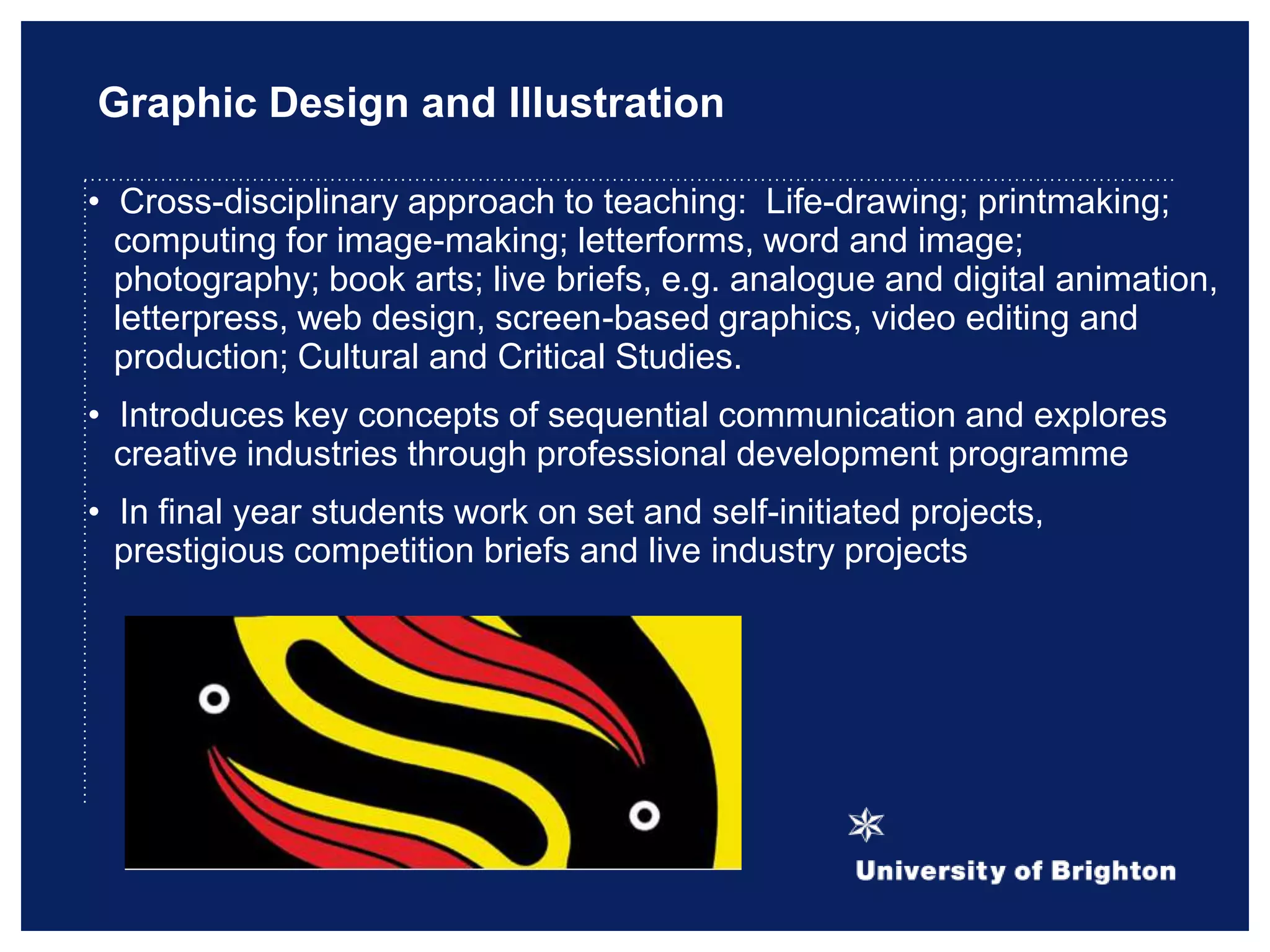 Graphic Design and Illustration
• Cross-disciplinary approach to teaching: Life-drawing; printmaking;
computing for image-making; letterforms, word and image;
photography; book arts; live briefs, e.g. analogue and digital animation,
letterpress, web design, screen-based graphics, video editing and
production; Cultural and Critical Studies.
• Introduces key concepts of sequential communication and explores
creative industries through professional development programme
• In final year students work on set and self-initiated projects,
prestigious competition briefs and live industry projects
 