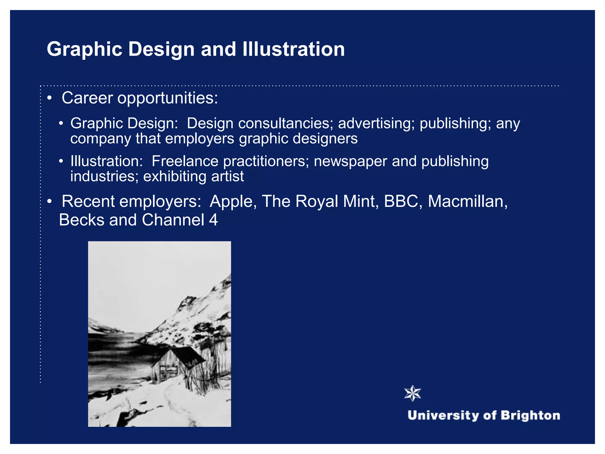 Graphic Design and Illustration
• Career opportunities:
• Graphic Design: Design consultancies; advertising; publishing; any
company that employers graphic designers
• Illustration: Freelance practitioners; newspaper and publishing
industries; exhibiting artist
• Recent employers: Apple, The Royal Mint, BBC, Macmillan,
Becks and Channel 4
 