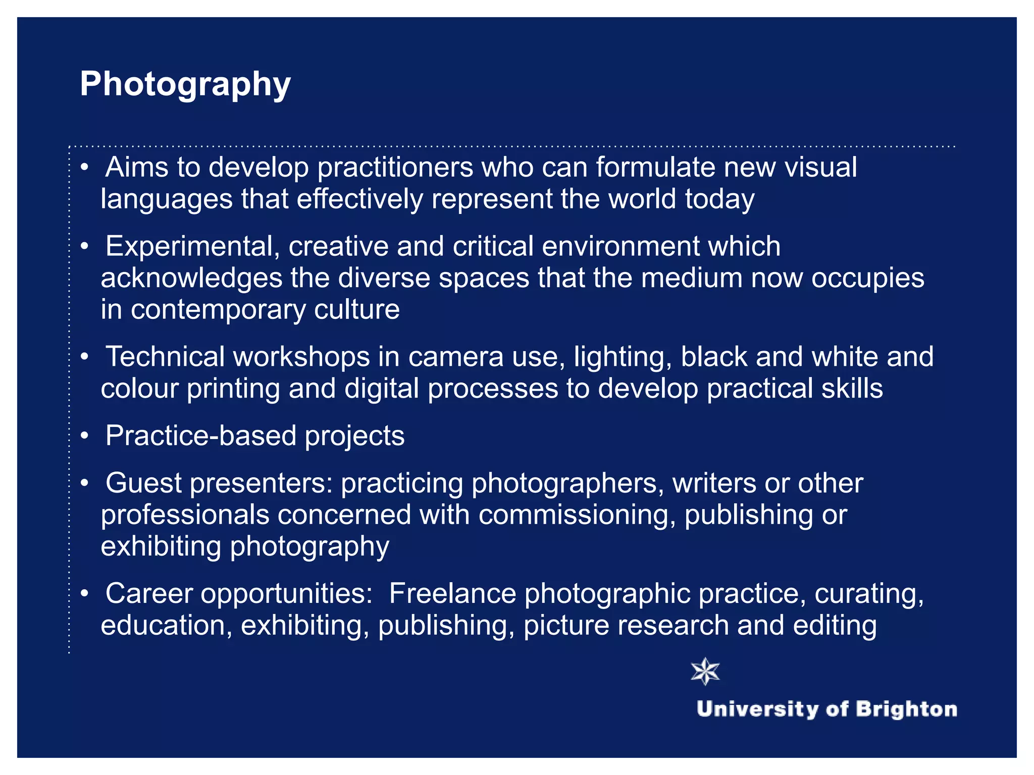 Photography
• Aims to develop practitioners who can formulate new visual
languages that effectively represent the world today
• Experimental, creative and critical environment which
acknowledges the diverse spaces that the medium now occupies
in contemporary culture
• Technical workshops in camera use, lighting, black and white and
colour printing and digital processes to develop practical skills
• Practice-based projects
• Guest presenters: practicing photographers, writers or other
professionals concerned with commissioning, publishing or
exhibiting photography
• Career opportunities: Freelance photographic practice, curating,
education, exhibiting, publishing, picture research and editing
 