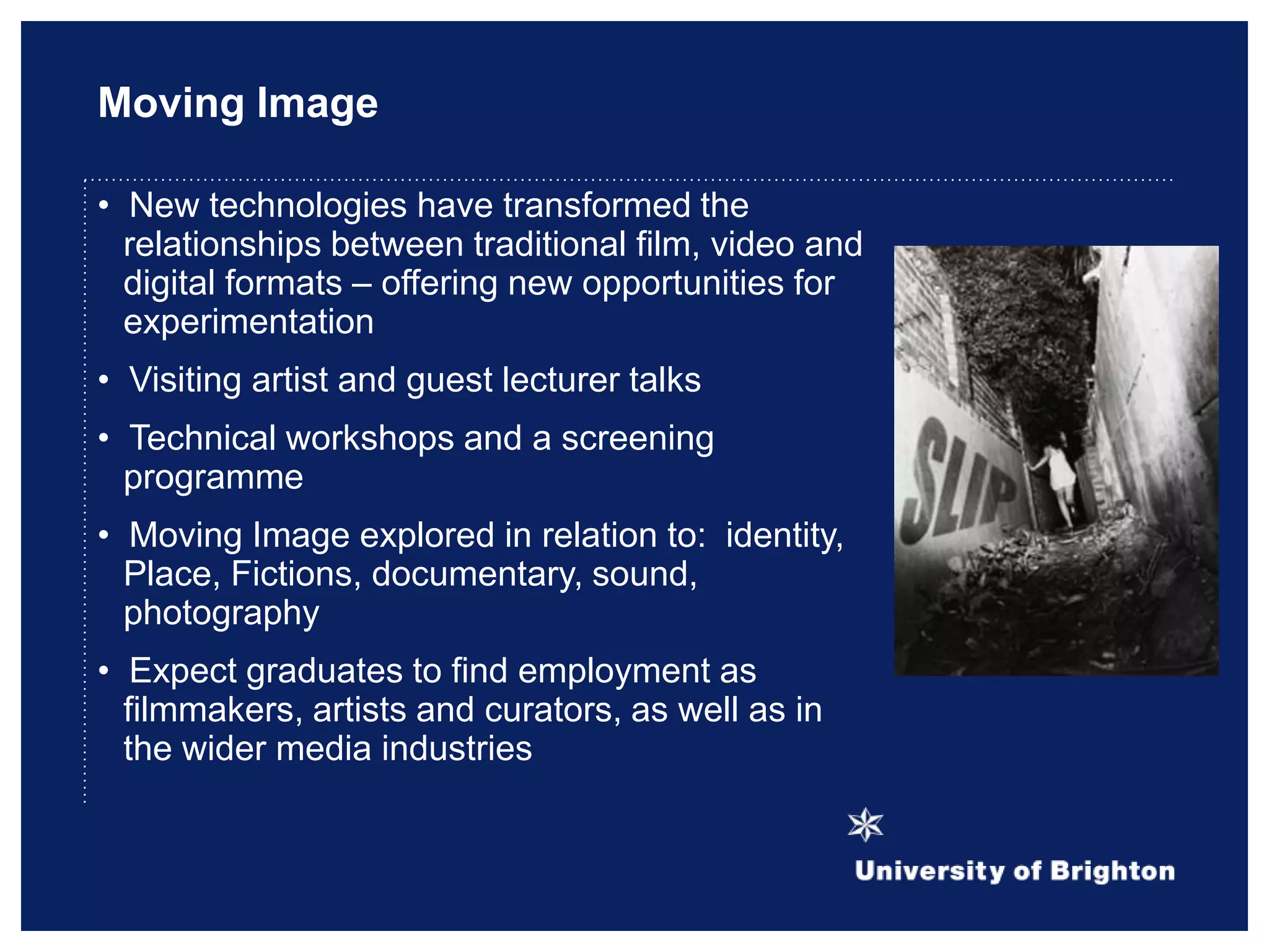 Moving Image
• New technologies have transformed the
relationships between traditional film, video and
digital formats – offering new opportunities for
experimentation
• Visiting artist and guest lecturer talks
• Technical workshops and a screening
programme
• Moving Image explored in relation to: identity,
Place, Fictions, documentary, sound,
photography
• Expect graduates to find employment as
filmmakers, artists and curators, as well as in
the wider media industries
 