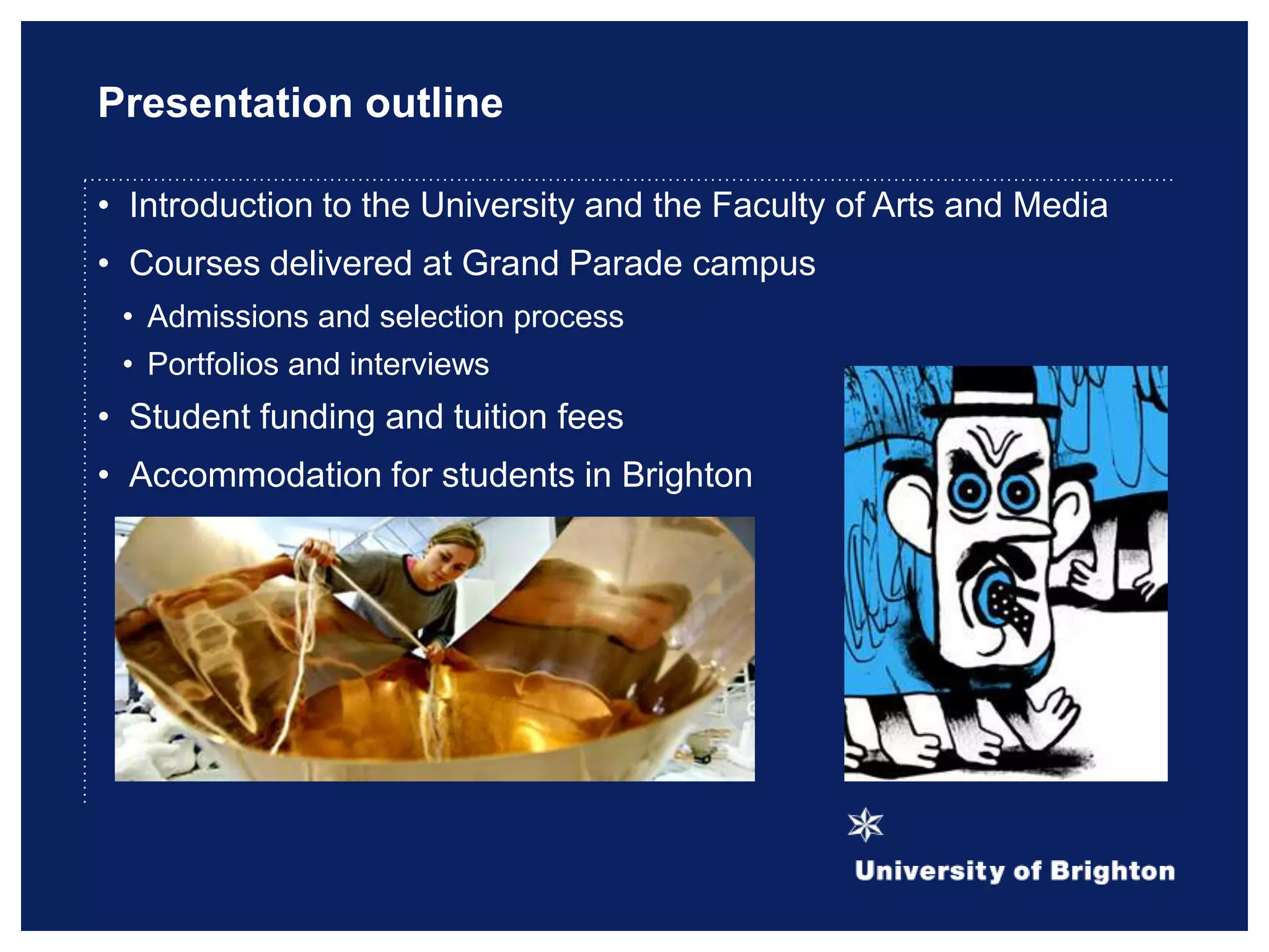 Presentation outline
• Introduction to the University and the Faculty of Arts and Media
• Courses delivered at Grand Parade campus
• Admissions and selection process
• Portfolios and interviews
• Student funding and tuition fees
• Accommodation for students in Brighton
 