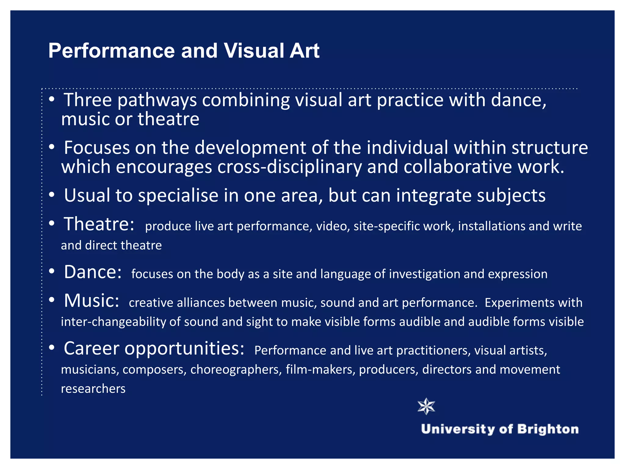 Performance and Visual Art
• Three pathways combining visual art practice with dance,
music or theatre
• Focuses on the development of the individual within structure
which encourages cross-disciplinary and collaborative work.
• Usual to specialise in one area, but can integrate subjects
• Theatre: produce live art performance, video, site-specific work, installations and write
and direct theatre
• Dance: focuses on the body as a site and language of investigation and expression
• Music: creative alliances between music, sound and art performance. Experiments with
inter-changeability of sound and sight to make visible forms audible and audible forms visible
• Career opportunities: Performance and live art practitioners, visual artists,
musicians, composers, choreographers, film-makers, producers, directors and movement
researchers
 