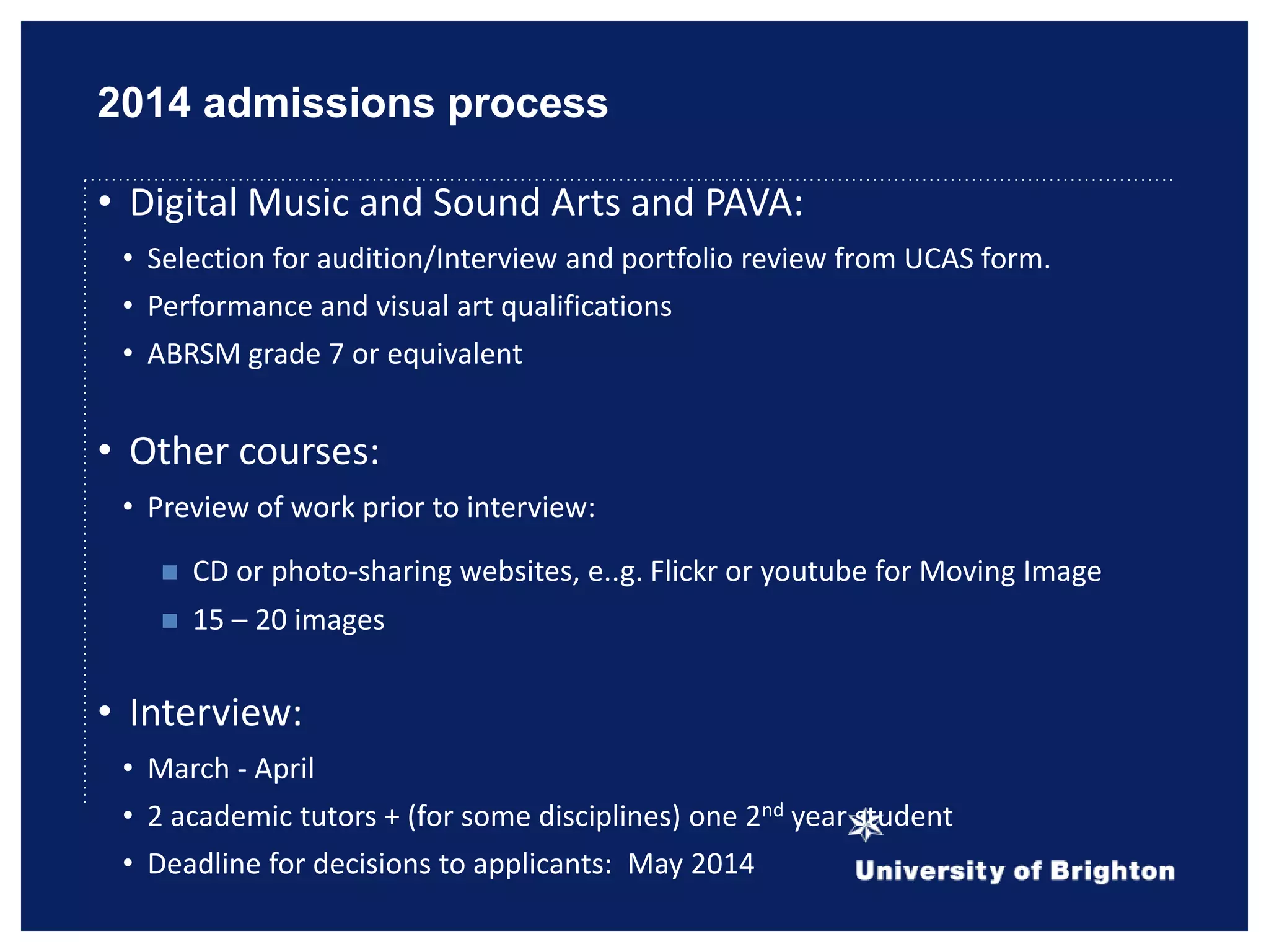 2014 admissions process
• Digital Music and Sound Arts and PAVA:
• Selection for audition/Interview and portfolio review from UCAS form.
• Performance and visual art qualifications
• ABRSM grade 7 or equivalent
• Other courses:
• Preview of work prior to interview:
 CD or photo-sharing websites, e..g. Flickr or youtube for Moving Image
 15 – 20 images
• Interview:
• March - April
• 2 academic tutors + (for some disciplines) one 2nd year student
• Deadline for decisions to applicants: May 2014
 