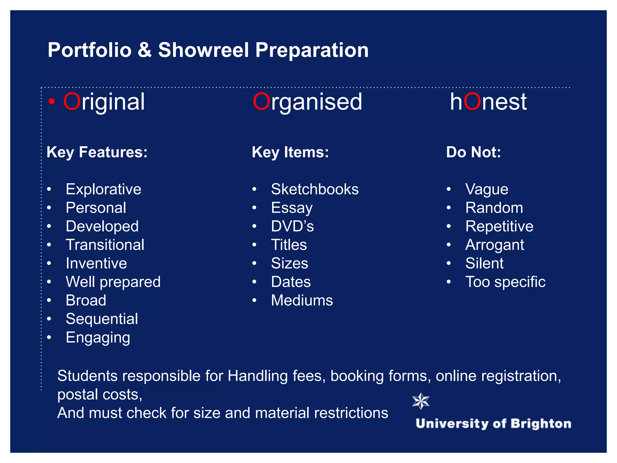 Portfolio & Showreel Preparation
• Original Organised hOnest
Key Features:
• Explorative
• Personal
• Developed
• Transitional
• Inventive
• Well prepared
• Broad
• Sequential
• Engaging
Key Items:
• Sketchbooks
• Essay
• DVD‟s
• Titles
• Sizes
• Dates
• Mediums
Do Not:
• Vague
• Random
• Repetitive
• Arrogant
• Silent
• Too specific
Students responsible for Handling fees, booking forms, online registration,
postal costs,
And must check for size and material restrictions
 