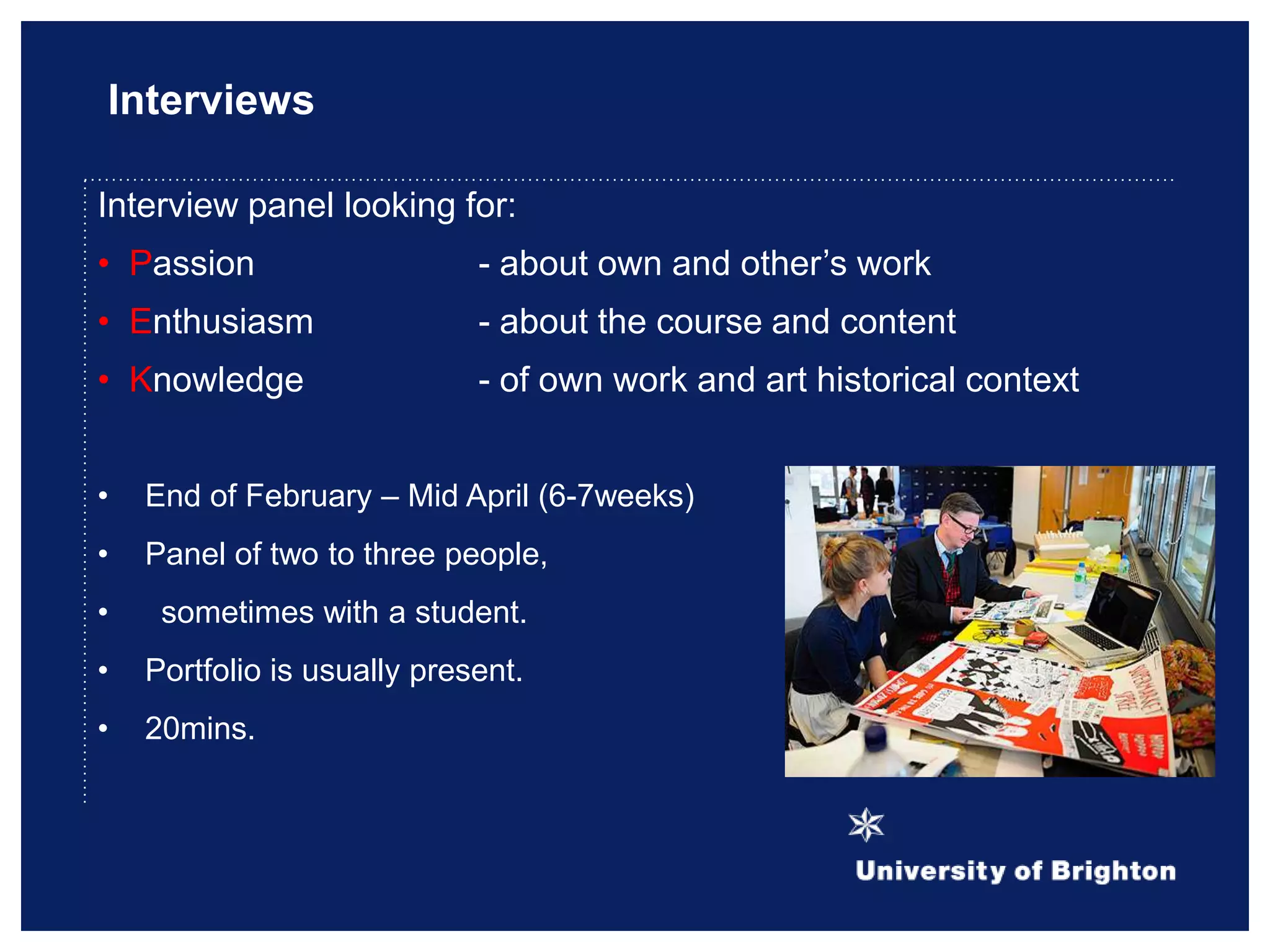Interviews
Interview panel looking for:
• Passion - about own and other‟s work
• Enthusiasm - about the course and content
• Knowledge - of own work and art historical context
• End of February – Mid April (6-7weeks)
• Panel of two to three people,
• sometimes with a student.
• Portfolio is usually present.
• 20mins.
 