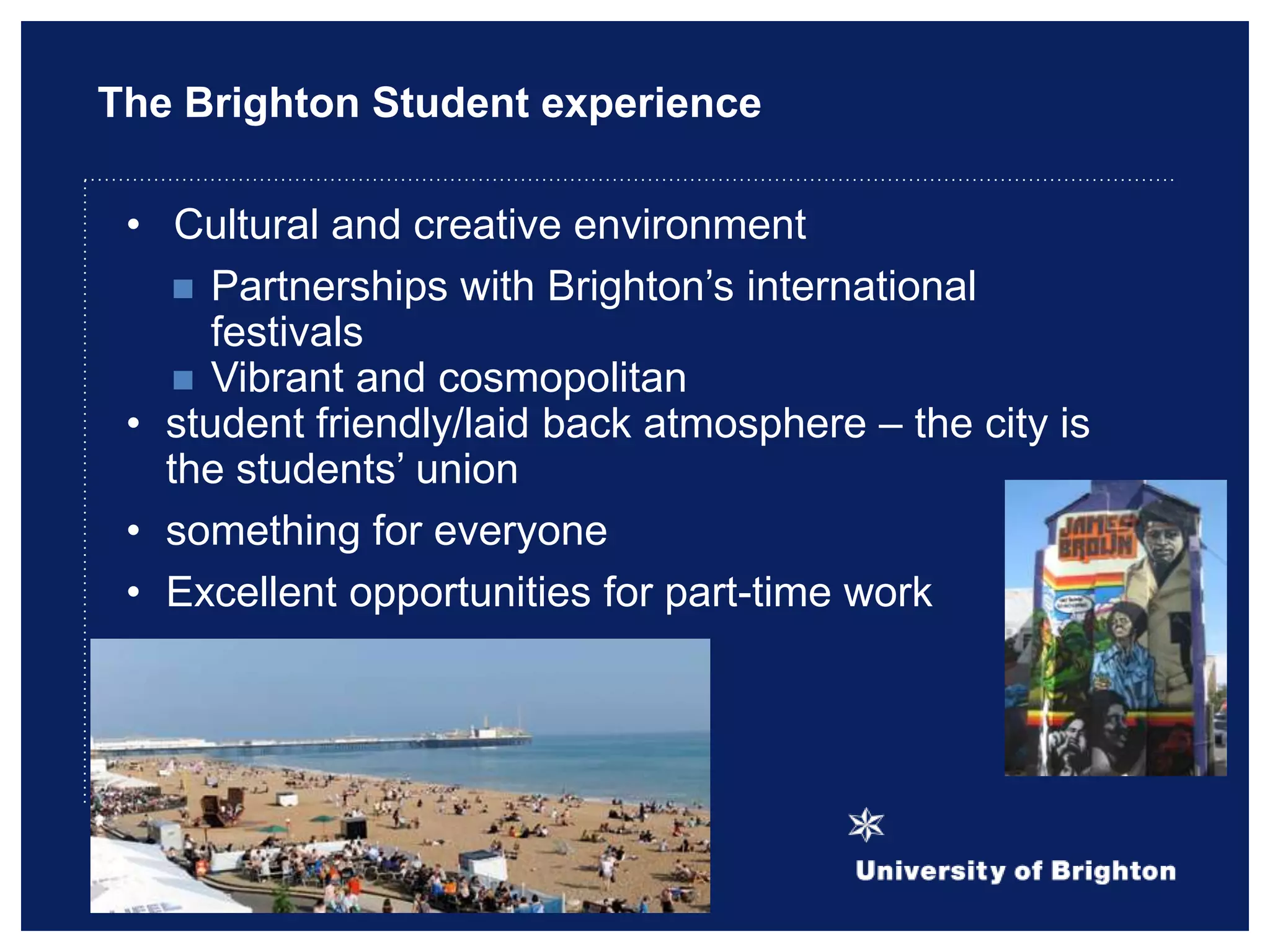 The Brighton Student experience
• Cultural and creative environment
 Partnerships with Brighton‟s international
festivals
 Vibrant and cosmopolitan
• student friendly/laid back atmosphere – the city is
the students‟ union
• something for everyone
• Excellent opportunities for part-time work
 