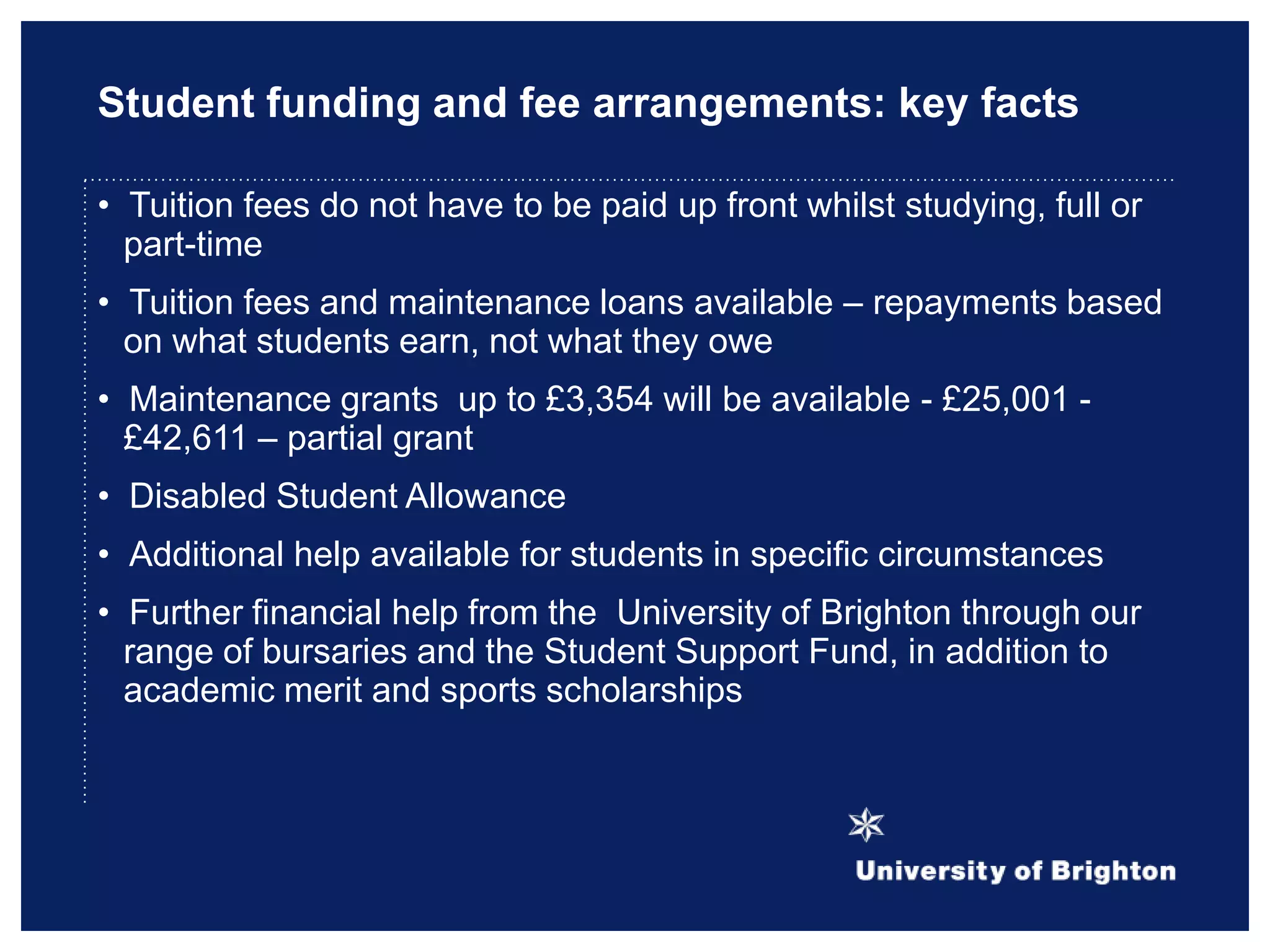Student funding and fee arrangements: key facts
• Tuition fees do not have to be paid up front whilst studying, full or
part-time
• Tuition fees and maintenance loans available – repayments based
on what students earn, not what they owe
• Maintenance grants up to £3,354 will be available - £25,001 -
£42,611 – partial grant
• Disabled Student Allowance
• Additional help available for students in specific circumstances
• Further financial help from the University of Brighton through our
range of bursaries and the Student Support Fund, in addition to
academic merit and sports scholarships
 