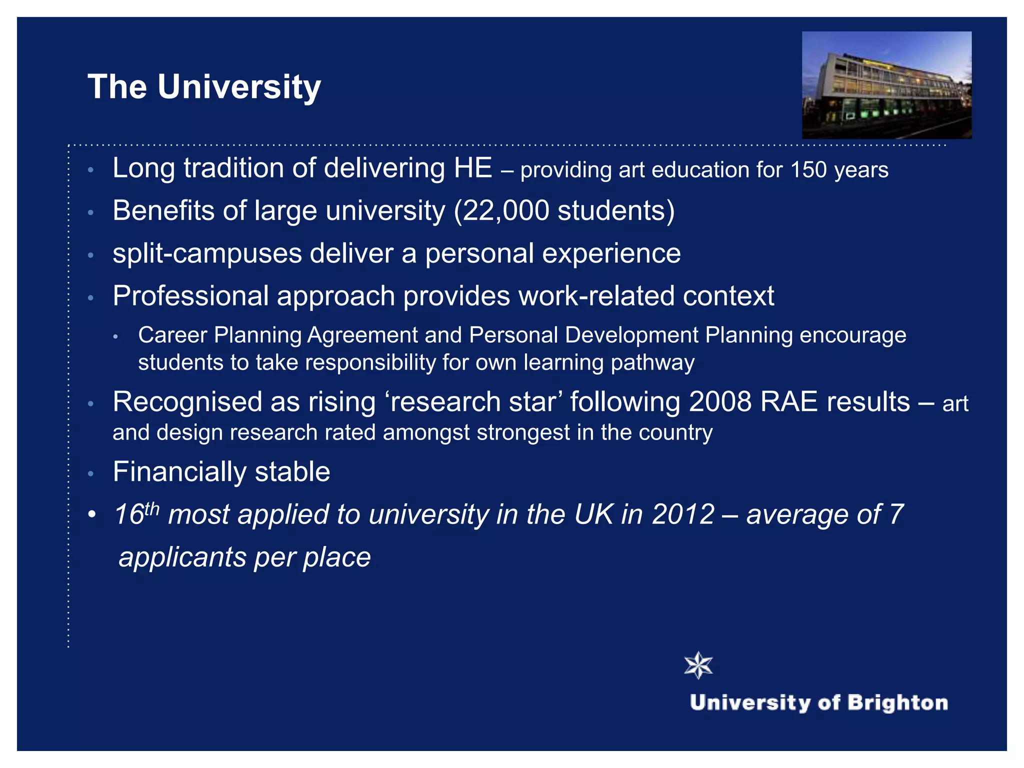 The University
• Long tradition of delivering HE – providing art education for 150 years
• Benefits of large university (22,000 students)
• split-campuses deliver a personal experience
• Professional approach provides work-related context
• Career Planning Agreement and Personal Development Planning encourage
students to take responsibility for own learning pathway
• Recognised as rising „research star‟ following 2008 RAE results – art
and design research rated amongst strongest in the country
• Financially stable
• 16th most applied to university in the UK in 2012 – average of 7
applicants per place
 