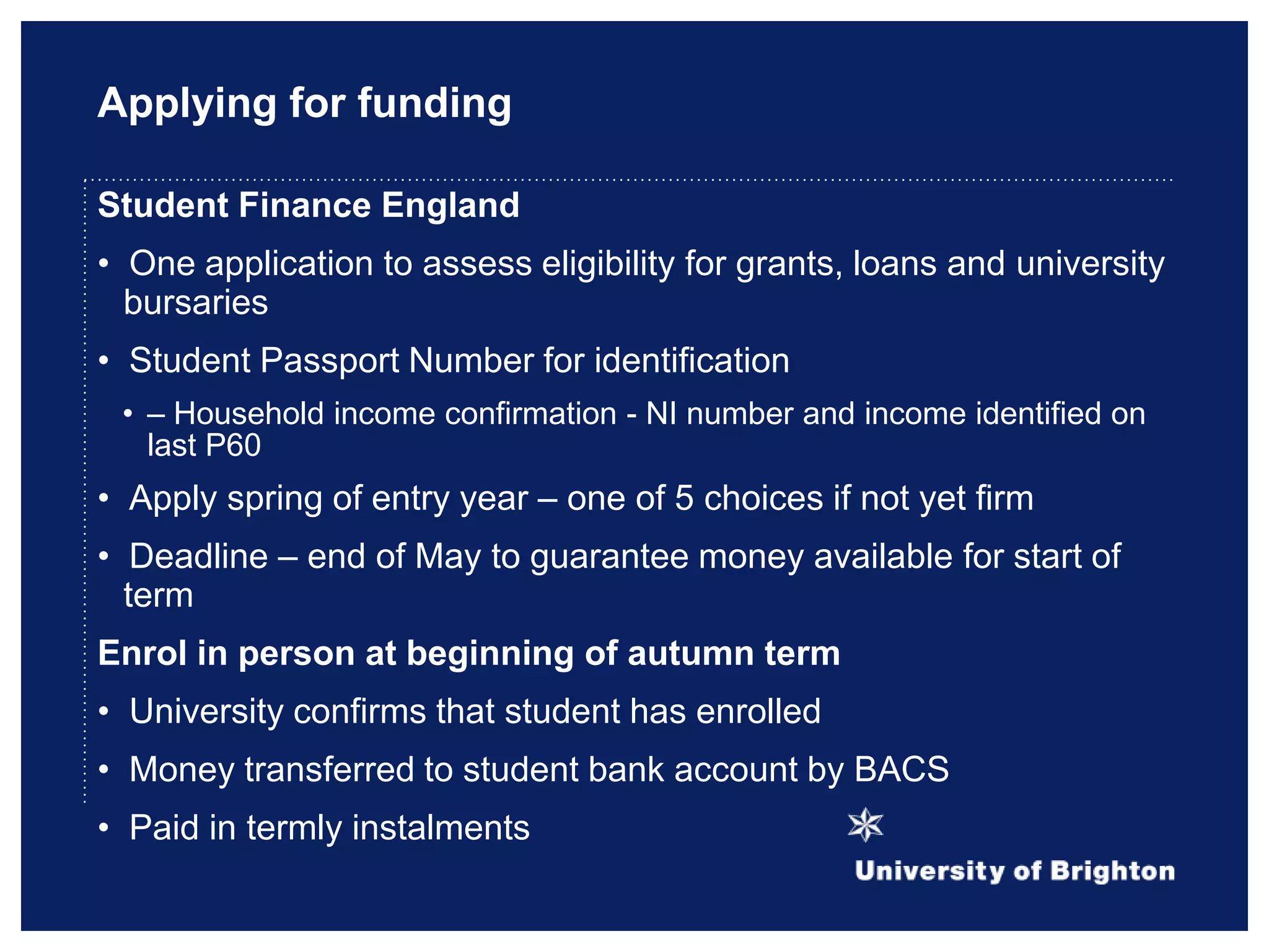 Applying for funding
Student Finance England
• One application to assess eligibility for grants, loans and university
bursaries
• Student Passport Number for identification
• – Household income confirmation - NI number and income identified on
last P60
• Apply spring of entry year – one of 5 choices if not yet firm
• Deadline – end of May to guarantee money available for start of
term
Enrol in person at beginning of autumn term
• University confirms that student has enrolled
• Money transferred to student bank account by BACS
• Paid in termly instalments
 