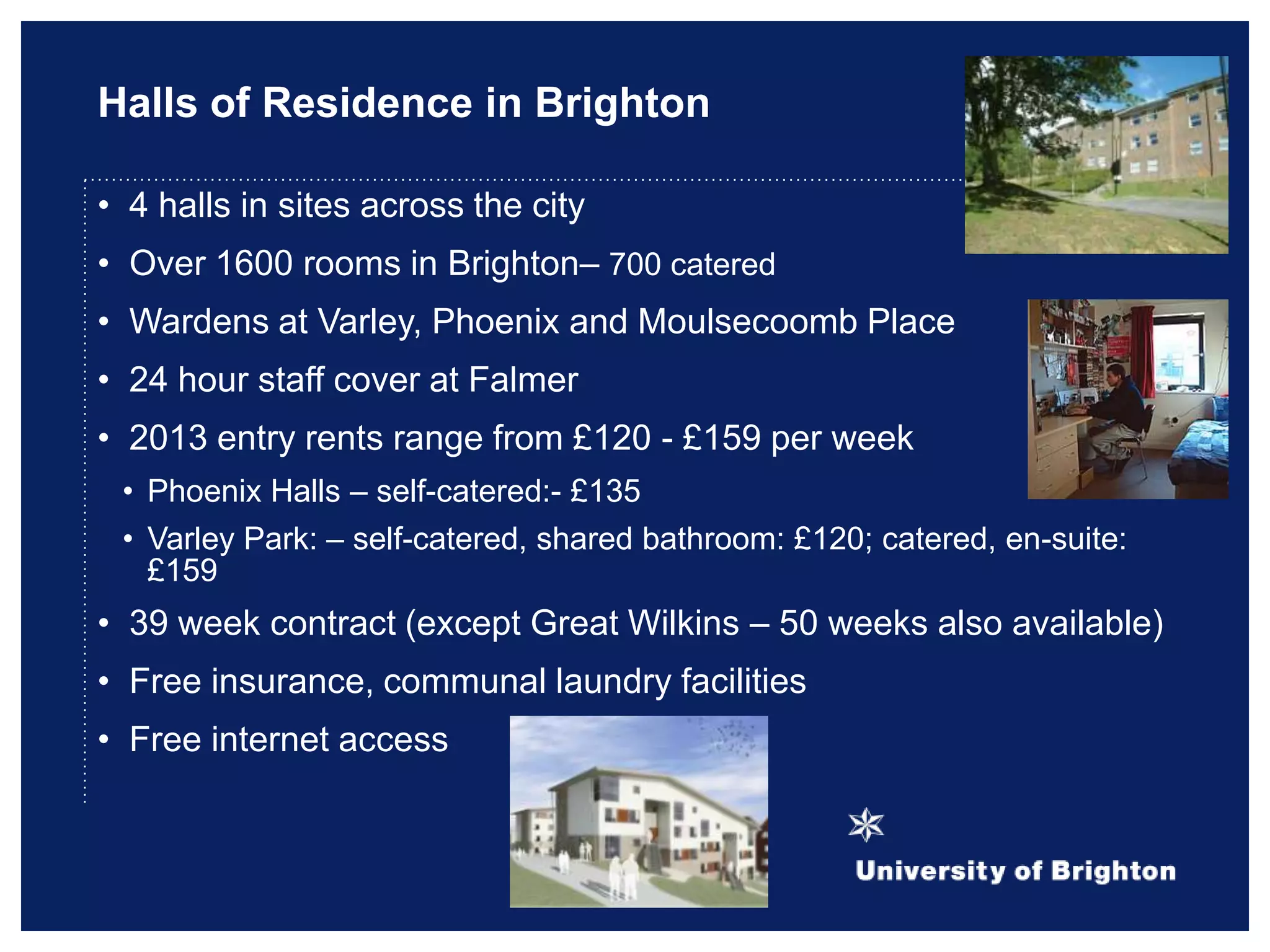 Halls of Residence in Brighton
• 4 halls in sites across the city
• Over 1600 rooms in Brighton– 700 catered
• Wardens at Varley, Phoenix and Moulsecoomb Place
• 24 hour staff cover at Falmer
• 2013 entry rents range from £120 - £159 per week
• Phoenix Halls – self-catered:- £135
• Varley Park: – self-catered, shared bathroom: £120; catered, en-suite:
£159
• 39 week contract (except Great Wilkins – 50 weeks also available)
• Free insurance, communal laundry facilities
• Free internet access
 