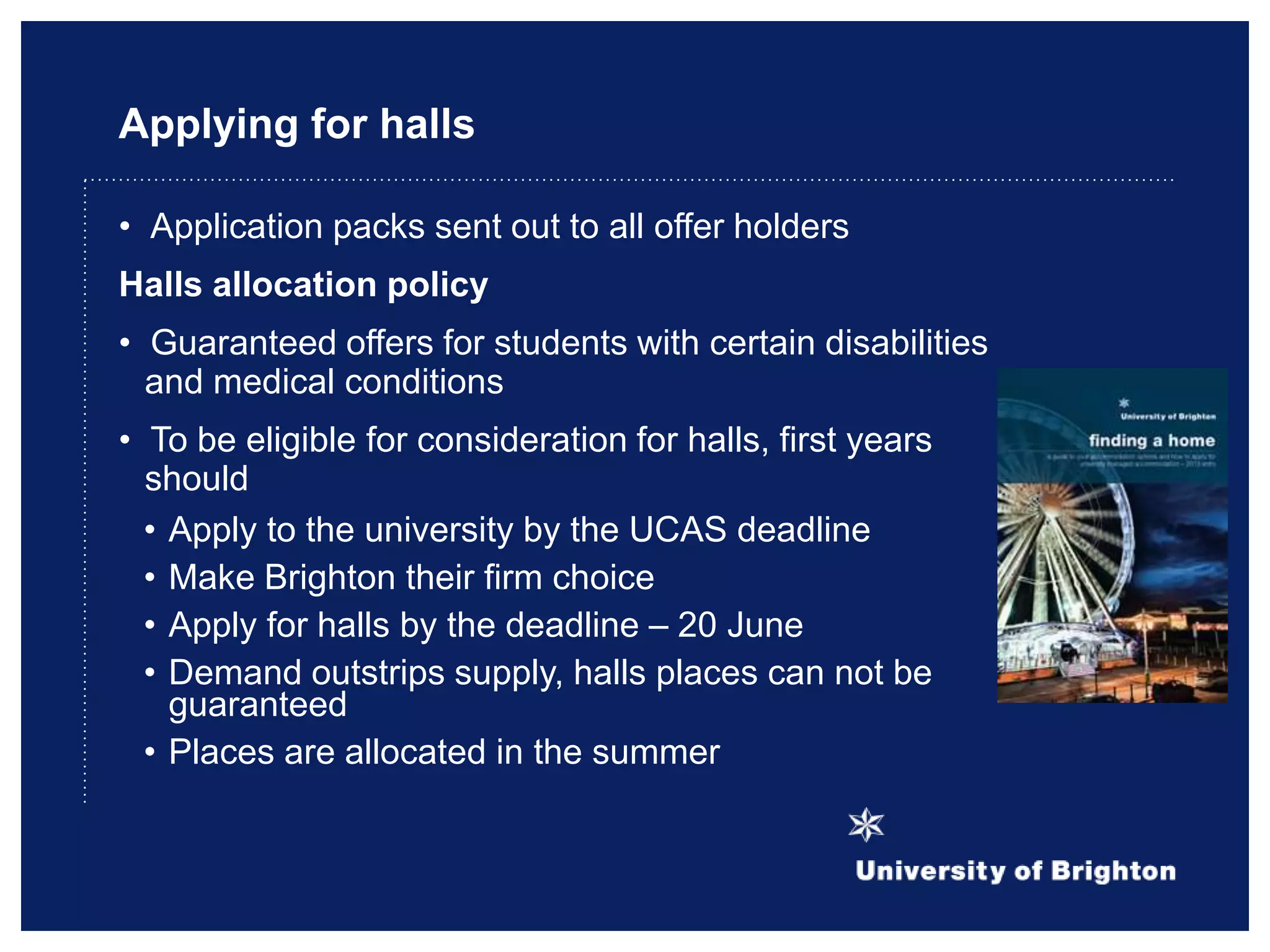 Applying for halls
• Application packs sent out to all offer holders
Halls allocation policy
• Guaranteed offers for students with certain disabilities
and medical conditions
• To be eligible for consideration for halls, first years
should
• Apply to the university by the UCAS deadline
• Make Brighton their firm choice
• Apply for halls by the deadline – 20 June
• Demand outstrips supply, halls places can not be
guaranteed
• Places are allocated in the summer
 