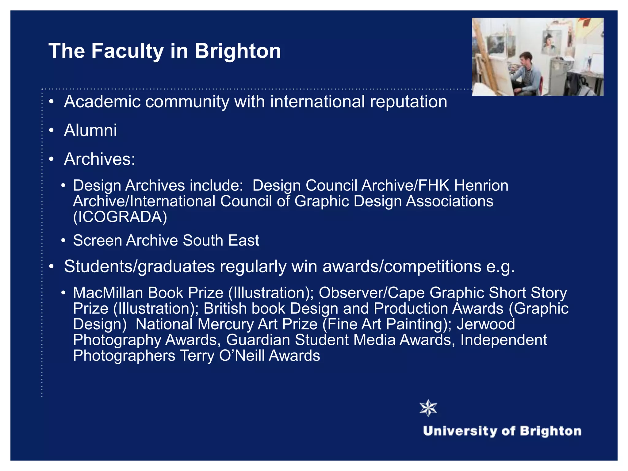 The Faculty in Brighton
• Academic community with international reputation
• Alumni
• Archives:
• Design Archives include: Design Council Archive/FHK Henrion
Archive/International Council of Graphic Design Associations
(ICOGRADA)
• Screen Archive South East
• Students/graduates regularly win awards/competitions e.g.
• MacMillan Book Prize (Illustration); Observer/Cape Graphic Short Story
Prize (Illustration); British book Design and Production Awards (Graphic
Design) National Mercury Art Prize (Fine Art Painting); Jerwood
Photography Awards, Guardian Student Media Awards, Independent
Photographers Terry O‟Neill Awards
 