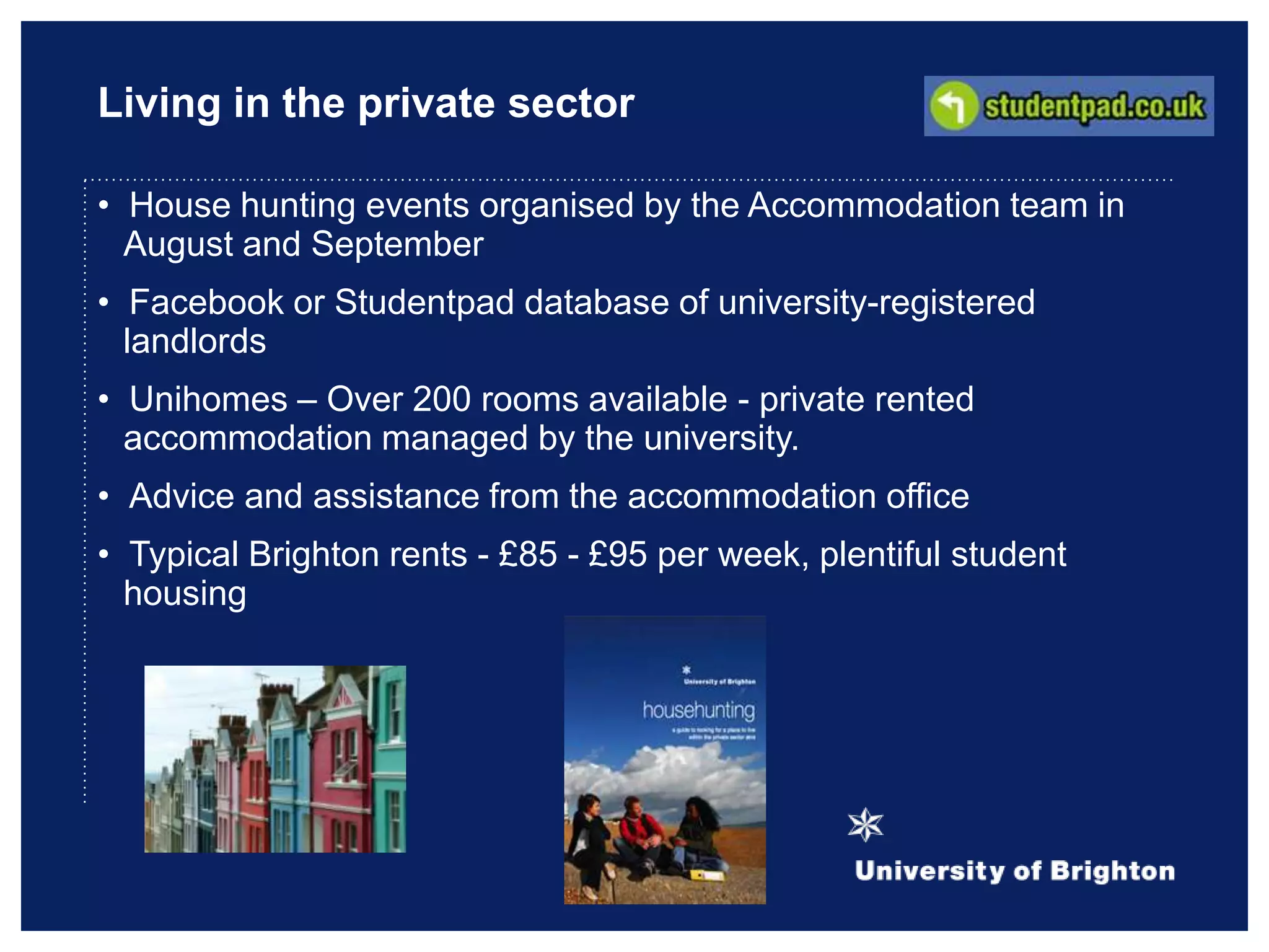 Living in the private sector
• House hunting events organised by the Accommodation team in
August and September
• Facebook or Studentpad database of university-registered
landlords
• Unihomes – Over 200 rooms available - private rented
accommodation managed by the university.
• Advice and assistance from the accommodation office
• Typical Brighton rents - £85 - £95 per week, plentiful student
housing
 