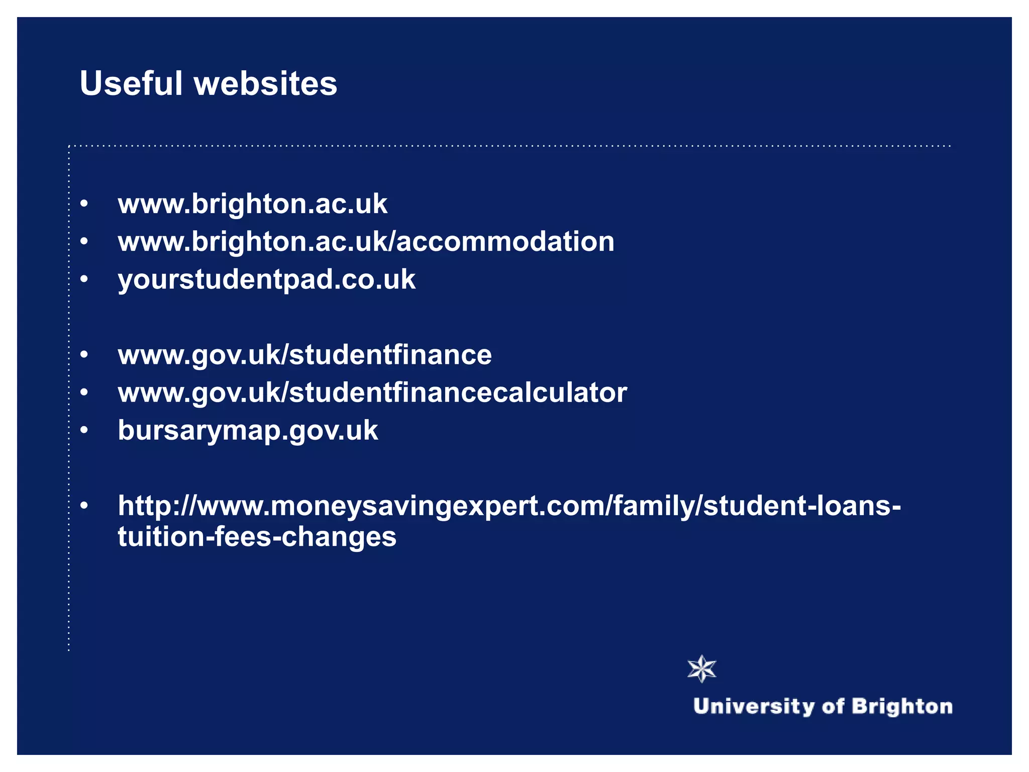 Useful websites
• www.brighton.ac.uk
• www.brighton.ac.uk/accommodation
• yourstudentpad.co.uk
• www.gov.uk/studentfinance
• www.gov.uk/studentfinancecalculator
• bursarymap.gov.uk
• http://www.moneysavingexpert.com/family/student-loans-
tuition-fees-changes
 