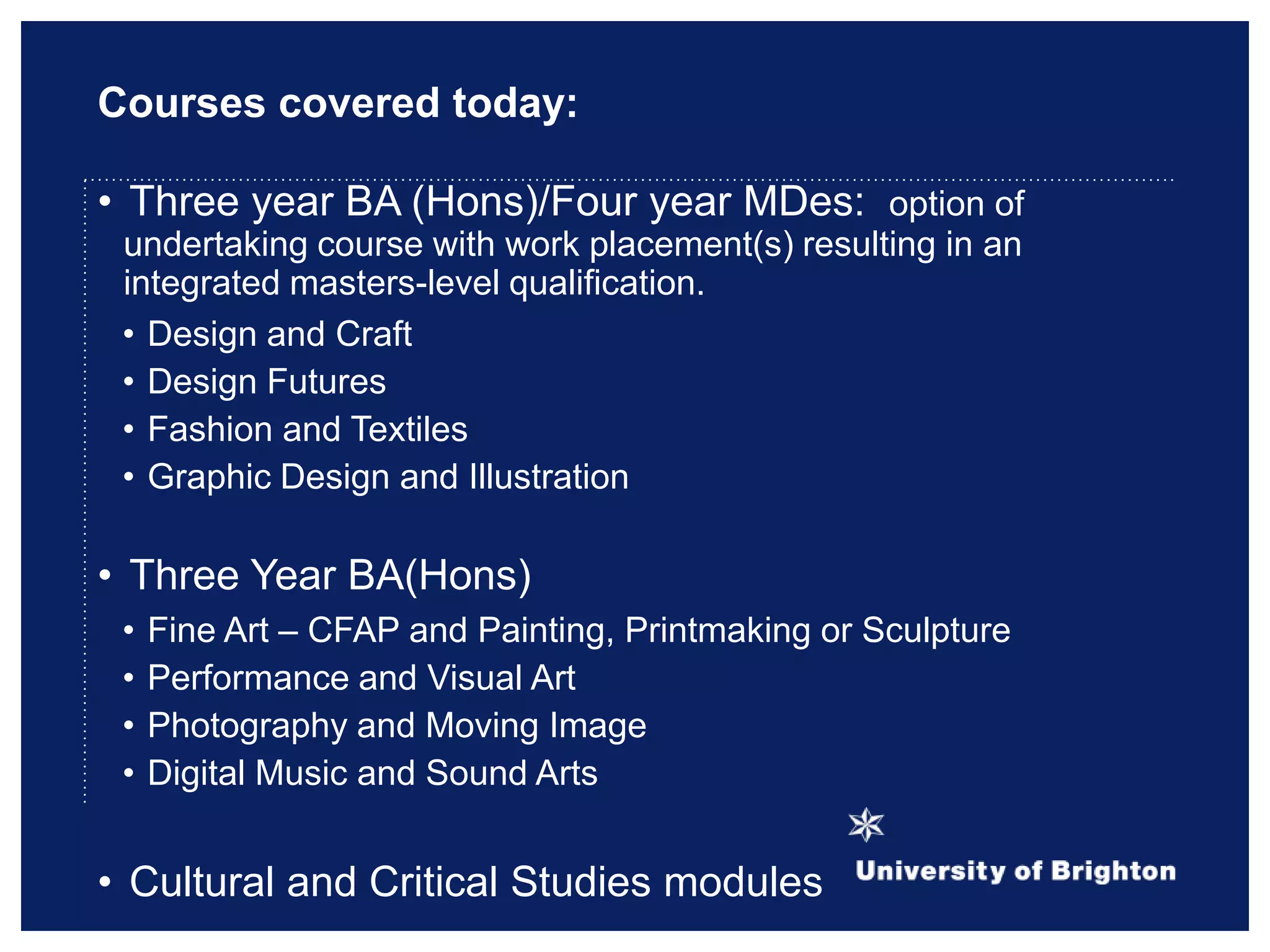 Courses covered today:
• Three year BA (Hons)/Four year MDes: option of
undertaking course with work placement(s) resulting in an
integrated masters-level qualification.
• Design and Craft
• Design Futures
• Fashion and Textiles
• Graphic Design and Illustration
• Three Year BA(Hons)
• Fine Art – CFAP and Painting, Printmaking or Sculpture
• Performance and Visual Art
• Photography and Moving Image
• Digital Music and Sound Arts
• Cultural and Critical Studies modules
 