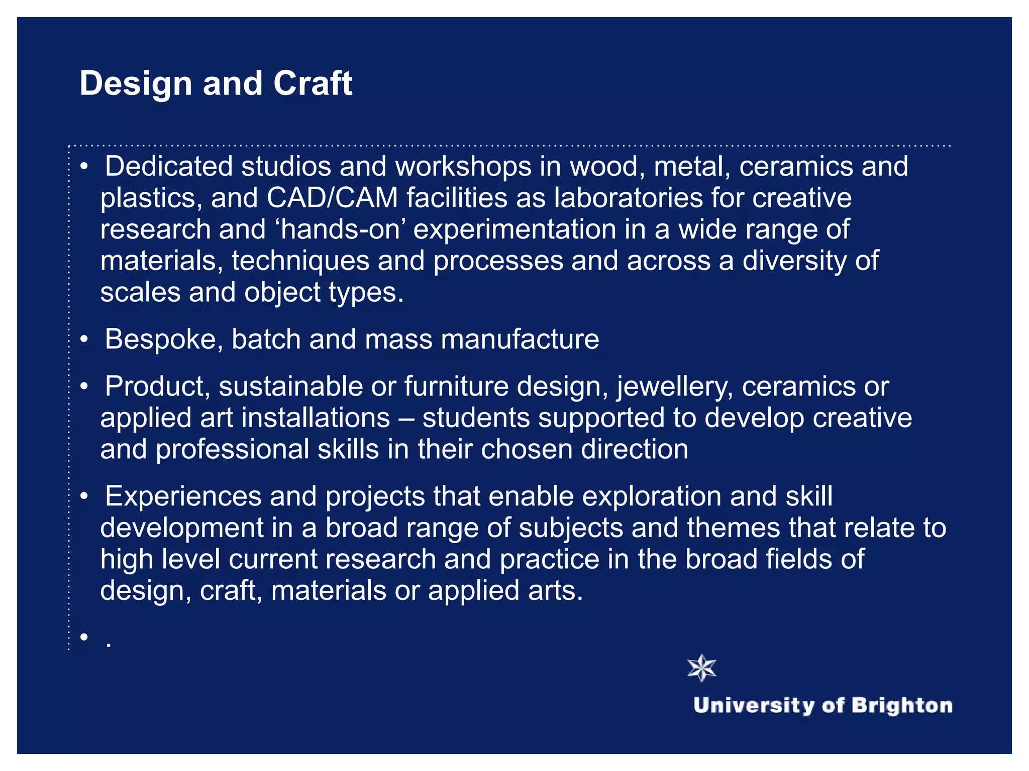Design and Craft
• Dedicated studios and workshops in wood, metal, ceramics and
plastics, and CAD/CAM facilities as laboratories for creative
research and „hands-on‟ experimentation in a wide range of
materials, techniques and processes and across a diversity of
scales and object types.
• Bespoke, batch and mass manufacture
• Product, sustainable or furniture design, jewellery, ceramics or
applied art installations – students supported to develop creative
and professional skills in their chosen direction
• Experiences and projects that enable exploration and skill
development in a broad range of subjects and themes that relate to
high level current research and practice in the broad fields of
design, craft, materials or applied arts.
• .
 