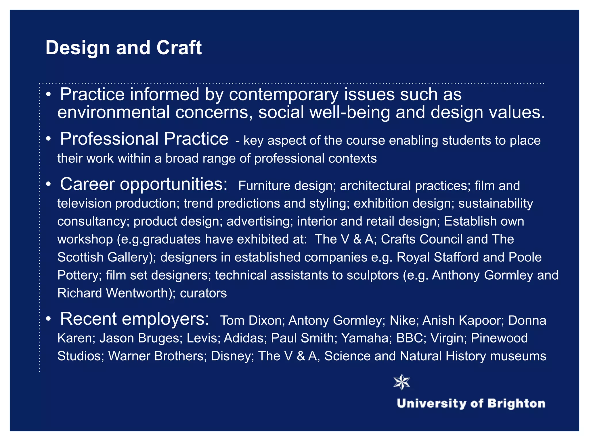 Design and Craft
• Practice informed by contemporary issues such as
environmental concerns, social well-being and design values.
• Professional Practice - key aspect of the course enabling students to place
their work within a broad range of professional contexts
• Career opportunities: Furniture design; architectural practices; film and
television production; trend predictions and styling; exhibition design; sustainability
consultancy; product design; advertising; interior and retail design; Establish own
workshop (e.g.graduates have exhibited at: The V & A; Crafts Council and The
Scottish Gallery); designers in established companies e.g. Royal Stafford and Poole
Pottery; film set designers; technical assistants to sculptors (e.g. Anthony Gormley and
Richard Wentworth); curators
• Recent employers: Tom Dixon; Antony Gormley; Nike; Anish Kapoor; Donna
Karen; Jason Bruges; Levis; Adidas; Paul Smith; Yamaha; BBC; Virgin; Pinewood
Studios; Warner Brothers; Disney; The V & A, Science and Natural History museums
 