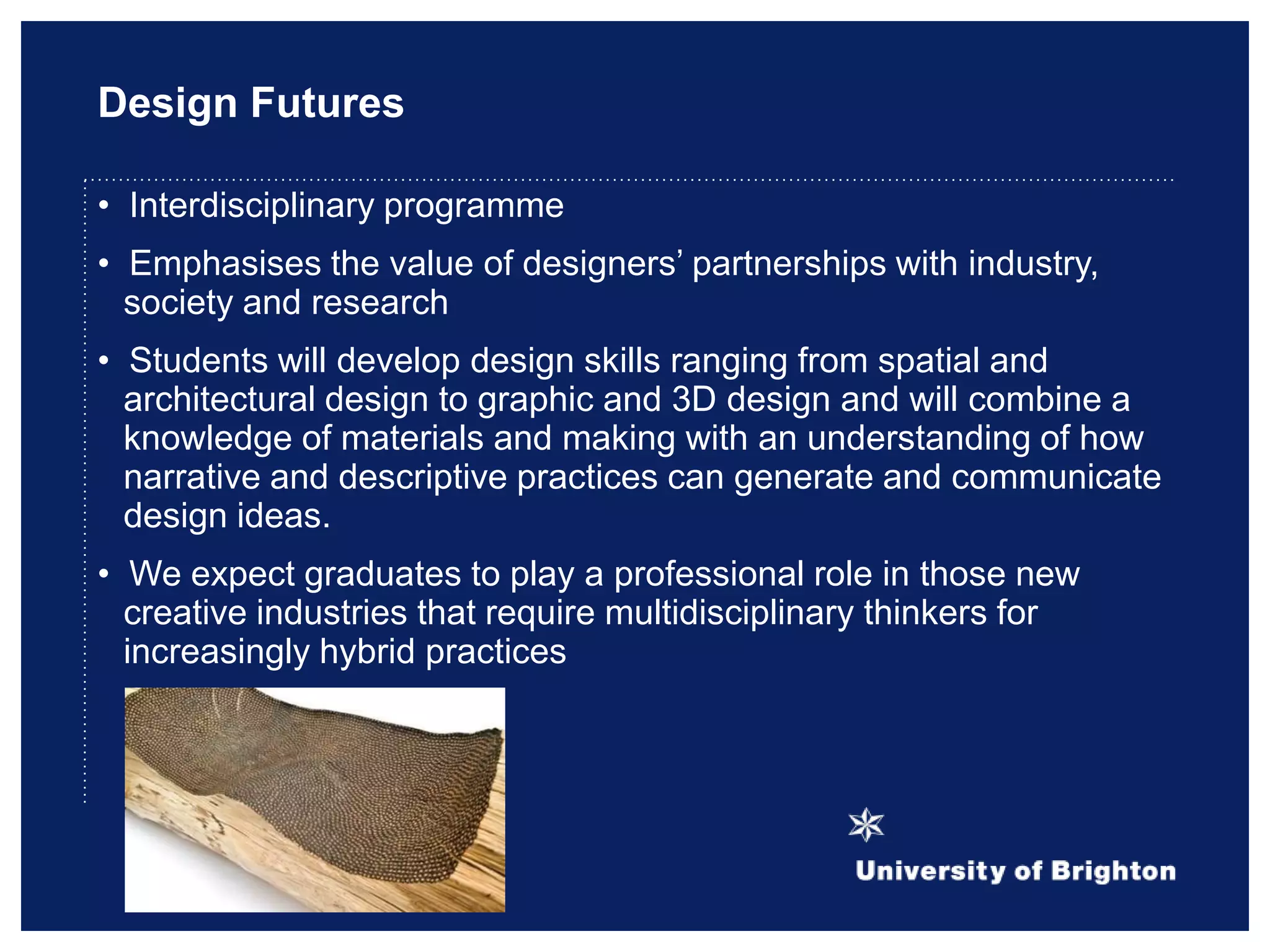 Design Futures
• Interdisciplinary programme
• Emphasises the value of designers‟ partnerships with industry,
society and research
• Students will develop design skills ranging from spatial and
architectural design to graphic and 3D design and will combine a
knowledge of materials and making with an understanding of how
narrative and descriptive practices can generate and communicate
design ideas.
• We expect graduates to play a professional role in those new
creative industries that require multidisciplinary thinkers for
increasingly hybrid practices
 