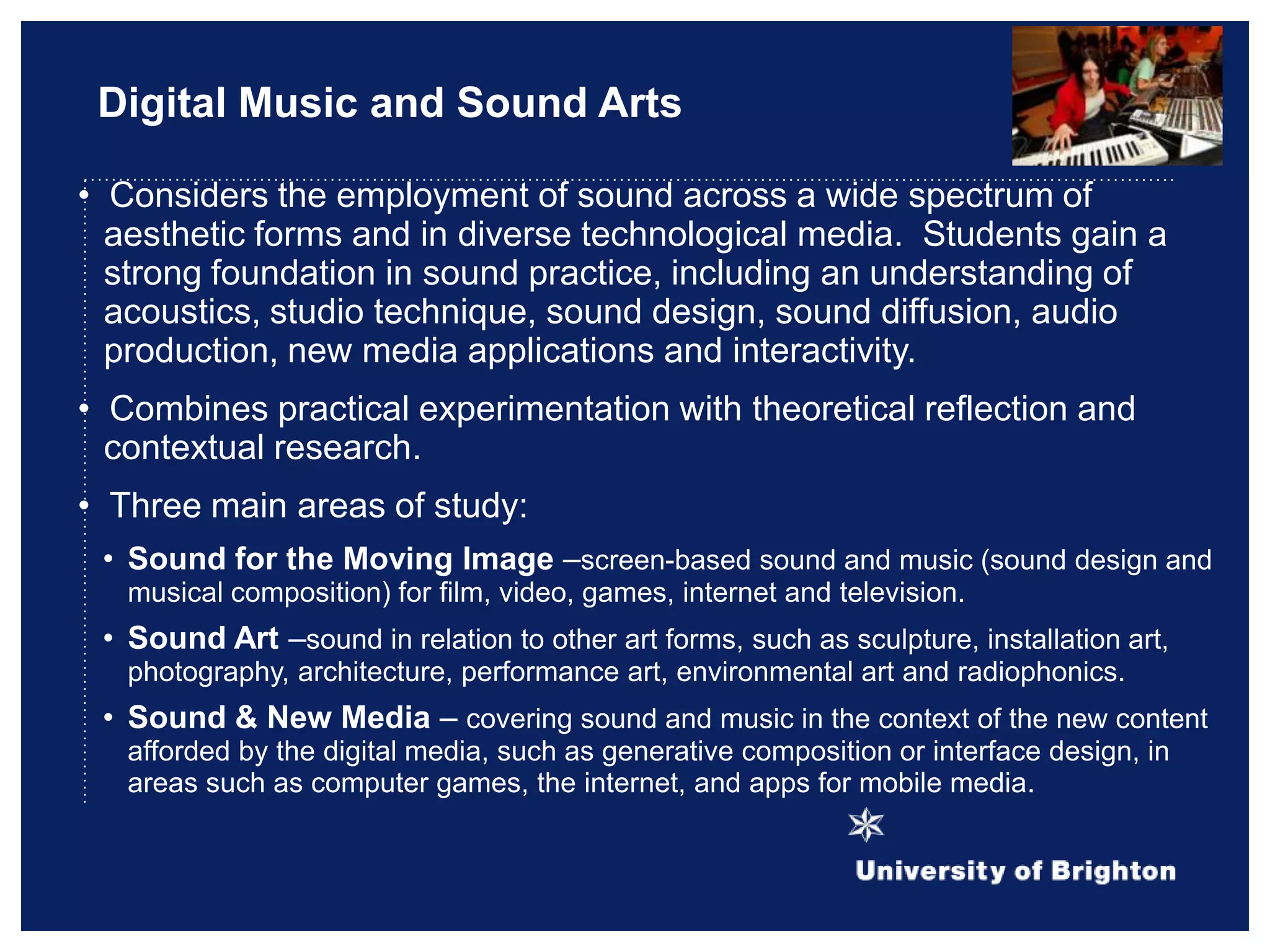 Digital Music and Sound Arts
• Considers the employment of sound across a wide spectrum of
aesthetic forms and in diverse technological media. Students gain a
strong foundation in sound practice, including an understanding of
acoustics, studio technique, sound design, sound diffusion, audio
production, new media applications and interactivity.
• Combines practical experimentation with theoretical reflection and
contextual research.
• Three main areas of study:
• Sound for the Moving Image –screen-based sound and music (sound design and
musical composition) for film, video, games, internet and television.
• Sound Art –sound in relation to other art forms, such as sculpture, installation art,
photography, architecture, performance art, environmental art and radiophonics.
• Sound & New Media – covering sound and music in the context of the new content
afforded by the digital media, such as generative composition or interface design, in
areas such as computer games, the internet, and apps for mobile media.
 