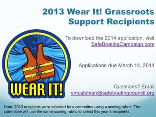 2013 Wear It! Grassroots
Support Recipients
To download the 2014 application, visit
SafeBoatingCampaign.com
Applications due March 14, 2014
Questions? Email
ymoslehian@safeboatingcouncil.org
Note: 2013 recipients were selected by a committee using a scoring rubric. The
committee will use the same scoring rubric to select this year’s recipients.
 