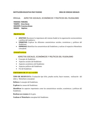 INSTITUCIÓN EDUCATIVA FRAY PLÁCIDO ÁREA DE CIENCIAS SOCIALES
TÍTULO: ASPECTOS SOCIALES, ECONÓMICOS Y POLÍTICOS DEL FEUDALISMO
PERIODO: TERCERO.
TIEMPO: Cinco Horas
DOCENTE: Francisco Bravo
GRADO: Séptimo
PROPOSITOS
 AFECTIVO: Reconocer la importancia del sistema feudal en la organización socioeconómica
y política del medioevo.
 COGNITIVO: Explicar las diferentes características sociales, económicas y políticas del
feudalismo.
 EXPRESIVO: Identificar las características del feudalismo y realizar el respectivo Mentefacto
conceptual.
ENESEÑANZAS
ASPECTOS SOCIALES, ECONÓMICOS Y POLÍTICOS DEL FEUDALISMO
 Concepto de feudalismo
 Aspectos sociales del feudalismo
 Aspectos económicos del feudalismo
 Aspectos políticos del feudalismo
 Fin del feudalismo
CRITERIOS DE EVALUACIÓN
TIPO DE RESPUESTA: Evaluación tipo Icfes, prueba escrita, hacer resumen, realización del
taller y Mentefacto conceptual.
Definen el concepto del feudalismo.
Explican las causas del feudalismo.
Identifican los aspectos importantes como las características sociales, económicas y políticas del
feudalismo.
Realizan un resumen de la guía.
Realizan el Mentefacto conceptual del feudalismo.
 