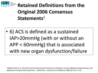 Retained Definitions from the
Original 2006 Consensus
Statements1
• 6) ACS is defined as a sustained
IAP>20mmHg (with or without an
APP < 60mmHg) that is associated
with new organ dysfunction/failure
1Malbrain ML et al., Results from the International Conference of Experts on Intra-Abdominal hypertension and
Abdominal Compartment Syndrome. I. Definitions , Intensive Care Medicine 2006;32:1722 -1732
 