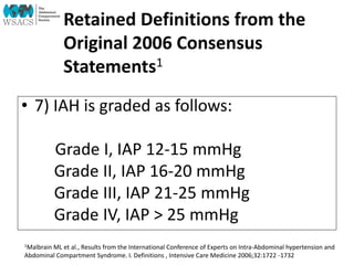 Retained Definitions from the
Original 2006 Consensus
Statements1
• 7) IAH is graded as follows:
Grade I, IAP 12-15 mmHg
Grade II, IAP 16-20 mmHg
Grade III, IAP 21-25 mmHg
Grade IV, IAP > 25 mmHg
1Malbrain ML et al., Results from the International Conference of Experts on Intra-Abdominal hypertension and
Abdominal Compartment Syndrome. I. Definitions , Intensive Care Medicine 2006;32:1722 -1732
 