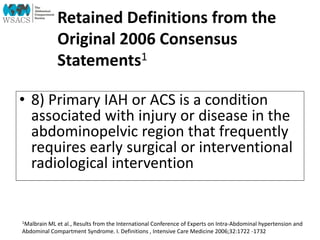 Retained Definitions from the
Original 2006 Consensus
Statements1
• 8) Primary IAH or ACS is a condition
associated with injury or disease in the
abdominopelvic region that frequently
requires early surgical or interventional
radiological intervention
1Malbrain ML et al., Results from the International Conference of Experts on Intra-Abdominal hypertension and
Abdominal Compartment Syndrome. I. Definitions , Intensive Care Medicine 2006;32:1722 -1732
 