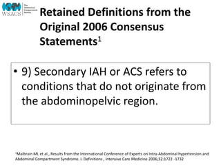 Retained Definitions from the
Original 2006 Consensus
Statements1
• 9) Secondary IAH or ACS refers to
conditions that do not originate from
the abdominopelvic region.
1Malbrain ML et al., Results from the International Conference of Experts on Intra-Abdominal hypertension and
Abdominal Compartment Syndrome. I. Definitions , Intensive Care Medicine 2006;32:1722 -1732
 