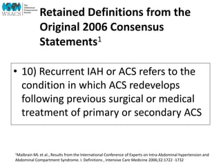 Retained Definitions from the
Original 2006 Consensus
Statements1
• 10) Recurrent IAH or ACS refers to the
condition in which ACS redevelops
following previous surgical or medical
treatment of primary or secondary ACS
1Malbrain ML et al., Results from the International Conference of Experts on Intra-Abdominal hypertension and
Abdominal Compartment Syndrome. I. Definitions , Intensive Care Medicine 2006;32:1722 -1732
 