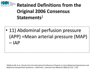 Retained Definitions from the
Original 2006 Consensus
Statements1
• 11) Abdominal perfusion pressure
(APP) =Mean arterial pressure (MAP)
– IAP
1Malbrain ML et al., Results from the International Conference of Experts on Intra-Abdominal hypertension and
Abdominal Compartment Syndrome. I. Definitions , Intensive Care Medicine 2006;32:1722 -1732
 