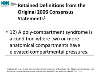 Retained Definitions from the
Original 2006 Consensus
Statements1
• 12) A poly-compartment syndrome is
a condition where two or more
anatomical compartments have
elevated compartmental pressures.
1Malbrain ML et al., Results from the International Conference of Experts on Intra-Abdominal hypertension and
Abdominal Compartment Syndrome. I. Definitions , Intensive Care Medicine 2006;32:1722 -1732
 