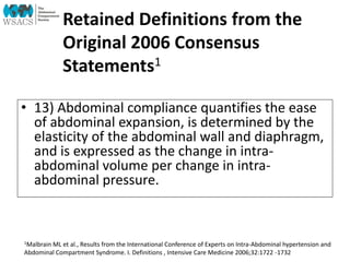 Retained Definitions from the
Original 2006 Consensus
Statements1
• 13) Abdominal compliance quantifies the ease
of abdominal expansion, is determined by the
elasticity of the abdominal wall and diaphragm,
and is expressed as the change in intra-
abdominal volume per change in intra-
abdominal pressure.
1Malbrain ML et al., Results from the International Conference of Experts on Intra-Abdominal hypertension and
Abdominal Compartment Syndrome. I. Definitions , Intensive Care Medicine 2006;32:1722 -1732
 