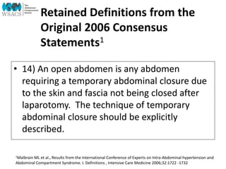 Retained Definitions from the
Original 2006 Consensus
Statements1
• 14) An open abdomen is any abdomen
requiring a temporary abdominal closure due
to the skin and fascia not being closed after
laparotomy. The technique of temporary
abdominal closure should be explicitly
described.
1Malbrain ML et al., Results from the International Conference of Experts on Intra-Abdominal hypertension and
Abdominal Compartment Syndrome. I. Definitions , Intensive Care Medicine 2006;32:1722 -1732
 